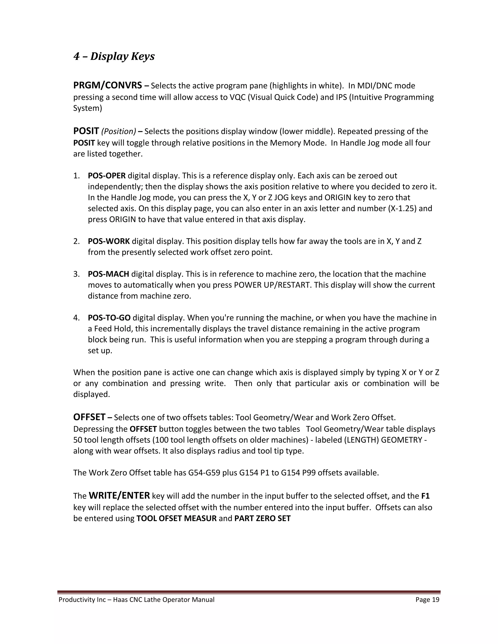 Productivity Inc Haas CNC Lathe Operator Manual Page 19
4 Display Keys
PRGM/CONVRS Selects the active program pane (highlights in white). In MDI/DNC mode
pressing a second time will allow access to VQC (Visual Quick Code) and IPS (Intuitive Programming
System)
POSIT (Position) Selects the positions display window (lower middle). Repeated pressing of the
POSIT key will toggle through relative positions in the Memory Mode. In Handle Jog mode all four
are listed together.
1. POS-OPER digital display. This is a reference display only. Each axis can be zeroed out
independently; then the display shows the axis position relative to where you decided to zero it.
In the Handle Jog mode, you can press the X, Y or Z JOG keys and ORIGIN key to zero that
selected axis. On this display page, you can also enter in an axis letter and number (X-1.25) and
press ORIGIN to have that value entered in that axis display.
2. POS-WORK digital display. This position display tells how far away the tools are in X, Y and Z
from the presently selected work offset zero point.
3. POS-MACH digital display. This is in reference to machine zero, the location that the machine
moves to automatically when you press POWER UP/RESTART. This display will show the current
distance from machine zero.
4. POS-TO-GO digital display. When you're running the machine, or when you have the machine in
a Feed Hold, this incrementally displays the travel distance remaining in the active program
block being run. This is useful information when you are stepping a program through during a
set up.
When the position pane is active one can change which axis is displayed simply by typing X or Y or Z
or any combination and pressing write. Then only that particular axis or combination will be
displayed.
OFFSET Selects one of two offsets tables: Tool Geometry/Wear and Work Zero Offset.
Depressing the OFFSET button toggles between the two tables Tool Geometry/Wear table displays
50 tool length offsets (100 tool length offsets on older machines) - labeled (LENGTH) GEOMETRY -
along with wear offsets. It also displays radius and tool tip type.
The Work Zero Offset table has G54-G59 plus G154 P1 to G154 P99 offsets available.
The WRITE/ENTER key will add the number in the input buffer to the selected offset, and the F1
key will replace the selected offset with the number entered into the input buffer. Offsets can also
be entered using TOOL OFSET MEASUR and PART ZERO SET
 