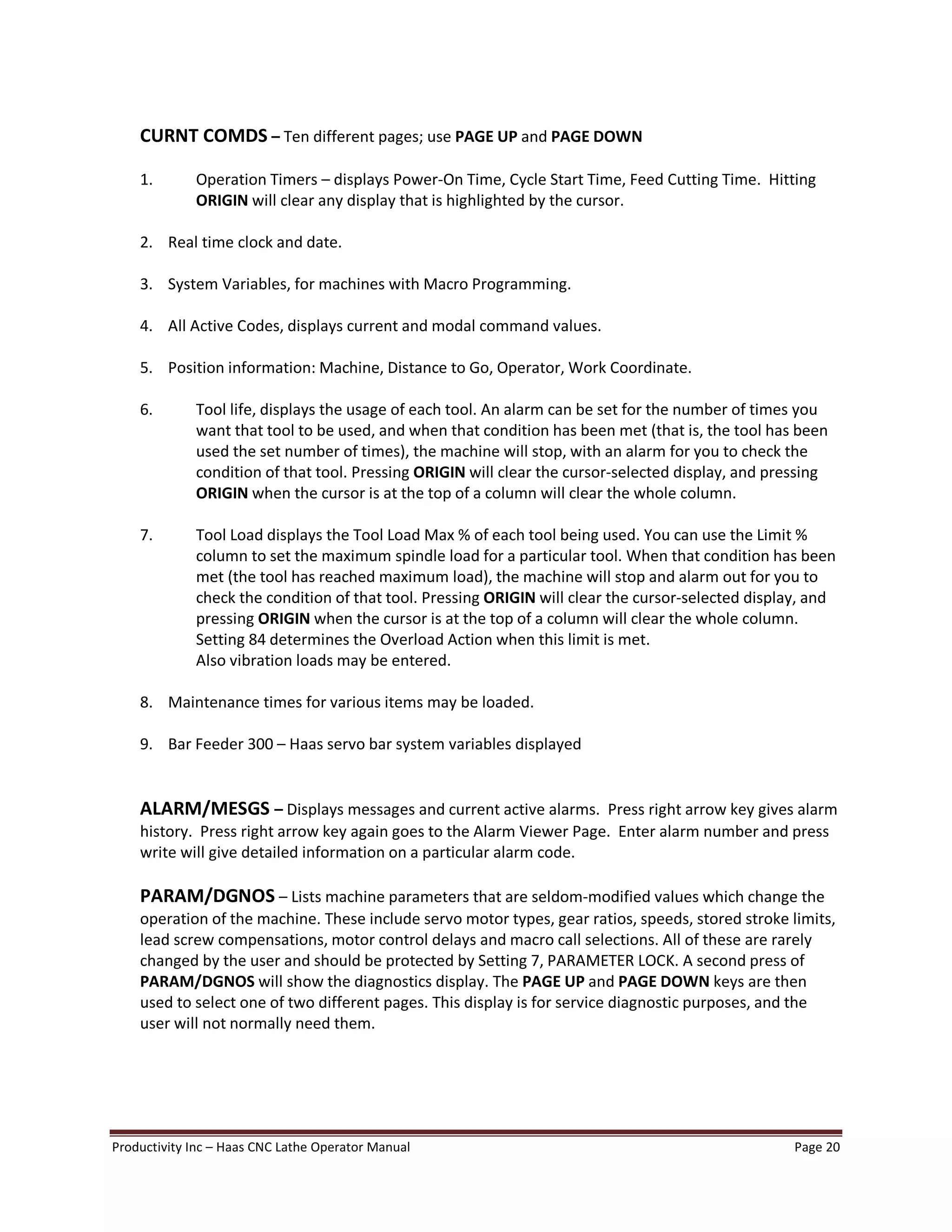 Productivity Inc Haas CNC Lathe Operator Manual Page 20
CURNT COMDS Ten different pages; use PAGE UP and PAGE DOWN
1. Operation Timers displays Power-On Time, Cycle Start Time, Feed Cutting Time. Hitting
ORIGIN will clear any display that is highlighted by the cursor.
2. Real time clock and date.
3. System Variables, for machines with Macro Programming.
4. All Active Codes, displays current and modal command values.
5. Position information: Machine, Distance to Go, Operator, Work Coordinate.
6. Tool life, displays the usage of each tool. An alarm can be set for the number of times you
want that tool to be used, and when that condition has been met (that is, the tool has been
used the set number of times), the machine will stop, with an alarm for you to check the
condition of that tool. Pressing ORIGIN will clear the cursor-selected display, and pressing
ORIGIN when the cursor is at the top of a column will clear the whole column.
7. Tool Load displays the Tool Load Max % of each tool being used. You can use the Limit %
column to set the maximum spindle load for a particular tool. When that condition has been
met (the tool has reached maximum load), the machine will stop and alarm out for you to
check the condition of that tool. Pressing ORIGIN will clear the cursor-selected display, and
pressing ORIGIN when the cursor is at the top of a column will clear the whole column.
Setting 84 determines the Overload Action when this limit is met.
Also vibration loads may be entered.
8. Maintenance times for various items may be loaded.
9. Bar Feeder 300 Haas servo bar system variables displayed
ALARM/MESGS Displays messages and current active alarms. Press right arrow key gives alarm
history. Press right arrow key again goes to the Alarm Viewer Page. Enter alarm number and press
write will give detailed information on a particular alarm code.
PARAM/DGNOS Lists machine parameters that are seldom-modified values which change the
operation of the machine. These include servo motor types, gear ratios, speeds, stored stroke limits,
lead screw compensations, motor control delays and macro call selections. All of these are rarely
changed by the user and should be protected by Setting 7, PARAMETER LOCK. A second press of
PARAM/DGNOS will show the diagnostics display. The PAGE UP and PAGE DOWN keys are then
used to select one of two different pages. This display is for service diagnostic purposes, and the
user will not normally need them.
 