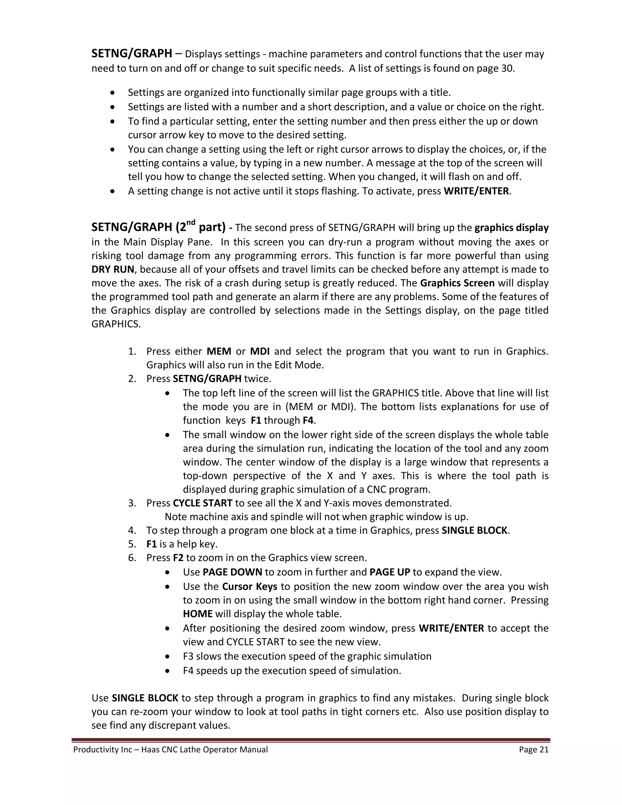 Productivity Inc Haas CNC Lathe Operator Manual Page 21
SETNG/GRAPH Displays settings - machine parameters and control functions that the user may
need to turn on and off or change to suit specific needs. A list of settings is found on page 30.
· Settings are organized into functionally similar page groups with a title.
· Settings are listed with a number and a short description, and a value or choice on the right.
· To find a particular setting, enter the setting number and then press either the up or down
cursor arrow key to move to the desired setting.
· You can change a setting using the left or right cursor arrows to display the choices, or, if the
setting contains a value, by typing in a new number. A message at the top of the screen will
tell you how to change the selected setting. When you changed, it will flash on and off.
· A setting change is not active until it stops flashing. To activate, press WRITE/ENTER.
SETNG/GRAPH (2nd
part) - The second press of SETNG/GRAPH will bring up the graphics display
in the Main Display Pane. In this screen you can dry-run a program without moving the axes or
risking tool damage from any programming errors. This function is far more powerful than using
DRY RUN, because all of your offsets and travel limits can be checked before any attempt is made to
move the axes. The risk of a crash during setup is greatly reduced. The Graphics Screen will display
the programmed tool path and generate an alarm if there are any problems. Some of the features of
the Graphics display are controlled by selections made in the Settings display, on the page titled
GRAPHICS.
1. Press either MEM or MDI and select the program that you want to run in Graphics.
Graphics will also run in the Edit Mode.
2. Press SETNG/GRAPH twice.
· The top left line of the screen will list the GRAPHICS title. Above that line will list
the mode you are in (MEM or MDI). The bottom lists explanations for use of
function keys F1 through F4.
· The small window on the lower right side of the screen displays the whole table
area during the simulation run, indicating the location of the tool and any zoom
window. The center window of the display is a large window that represents a
top-down perspective of the X and Y axes. This is where the tool path is
displayed during graphic simulation of a CNC program.
3. Press CYCLE START to see all the X and Y-axis moves demonstrated.
Note machine axis and spindle will not when graphic window is up.
4. To step through a program one block at a time in Graphics, press SINGLE BLOCK.
5. F1 is a help key.
6. Press F2 to zoom in on the Graphics view screen.
· Use PAGE DOWN to zoom in further and PAGE UP to expand the view.
· Use the Cursor Keys to position the new zoom window over the area you wish
to zoom in on using the small window in the bottom right hand corner. Pressing
HOME will display the whole table.
· After positioning the desired zoom window, press WRITE/ENTER to accept the
view and CYCLE START to see the new view.
· F3 slows the execution speed of the graphic simulation
· F4 speeds up the execution speed of simulation.
Use SINGLE BLOCK to step through a program in graphics to find any mistakes. During single block
you can re-zoom your window to look at tool paths in tight corners etc. Also use position display to
see find any discrepant values.
 