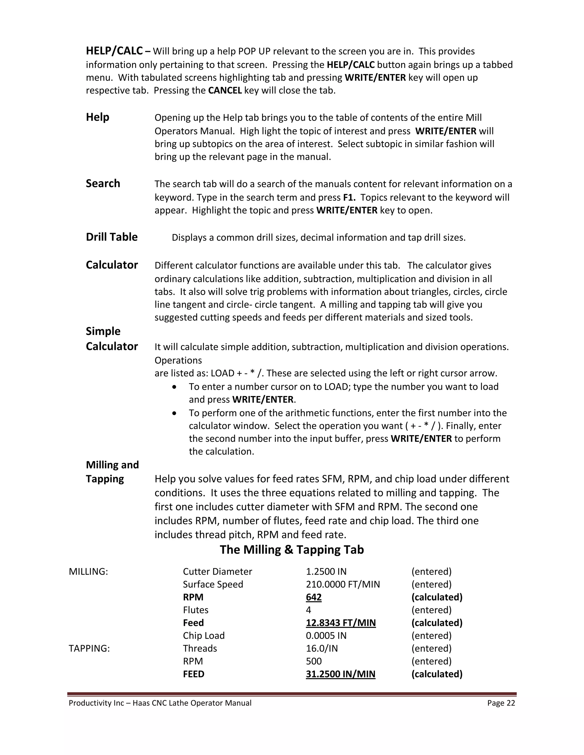 Productivity Inc Haas CNC Lathe Operator Manual Page 22
HELP/CALC Will bring up a help POP UP relevant to the screen you are in. This provides
information only pertaining to that screen. Pressing the HELP/CALC button again brings up a tabbed
menu. With tabulated screens highlighting tab and pressing WRITE/ENTER key will open up
respective tab. Pressing the CANCEL key will close the tab.
Help Opening up the Help tab brings you to the table of contents of the entire Mill
Operators Manual. High light the topic of interest and press WRITE/ENTER will
bring up subtopics on the area of interest. Select subtopic in similar fashion will
bring up the relevant page in the manual.
Search The search tab will do a search of the manuals content for relevant information on a
keyword. Type in the search term and press F1. Topics relevant to the keyword will
appear. Highlight the topic and press WRITE/ENTER key to open.
Drill Table Displays a common drill sizes, decimal information and tap drill sizes.
Calculator Different calculator functions are available under this tab. The calculator gives
ordinary calculations like addition, subtraction, multiplication and division in all
tabs. It also will solve trig problems with information about triangles, circles, circle
line tangent and circle- circle tangent. A milling and tapping tab will give you
suggested cutting speeds and feeds per different materials and sized tools.
Simple
Calculator It will calculate simple addition, subtraction, multiplication and division operations.
Operations
are listed as: LOAD + - * /. These are selected using the left or right cursor arrow.
· To enter a number cursor on to LOAD; type the number you want to load
and press WRITE/ENTER.
· To perform one of the arithmetic functions, enter the first number into the
calculator window. Select the operation you want ( + - * / ). Finally, enter
the second number into the input buffer, press WRITE/ENTER to perform
the calculation.
Milling and
Tapping Help you solve values for feed rates SFM, RPM, and chip load under different
conditions. It uses the three equations related to milling and tapping. The
first one includes cutter diameter with SFM and RPM. The second one
includes RPM, number of flutes, feed rate and chip load. The third one
includes thread pitch, RPM and feed rate.
The Milling & Tapping Tab
MILLING: Cutter Diameter 1.2500 IN (entered)
Surface Speed 210.0000 FT/MIN (entered)
RPM 642 (calculated)
Flutes 4 (entered)
Feed 12.8343 FT/MIN (calculated)
Chip Load 0.0005 IN (entered)
TAPPING: Threads 16.0/IN (entered)
RPM 500 (entered)
FEED 31.2500 IN/MIN (calculated)
 