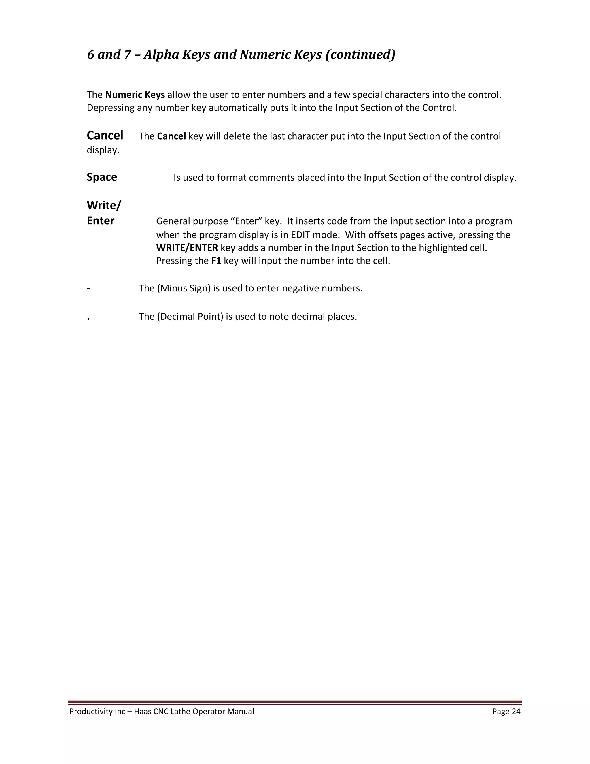 Productivity Inc Haas CNC Lathe Operator Manual Page 24
6 and 7 Alpha Keys and Numeric Keys (continued)
The Numeric Keys allow the user to enter numbers and a few special characters into the control.
Depressing any number key automatically puts it into the Input Section of the Control.
Cancel The Cancel key will delete the last character put into the Input Section of the control
display.
Space Is used to format comments placed into the Input Section of the control display.
Write/
Enter General purpose Enter key. It inserts code from the input section into a program
when the program display is in EDIT mode. With offsets pages active, pressing the
WRITE/ENTER key adds a number in the Input Section to the highlighted cell.
Pressing the F1 key will input the number into the cell.
- The (Minus Sign) is used to enter negative numbers.
. The (Decimal Point) is used to note decimal places.
 