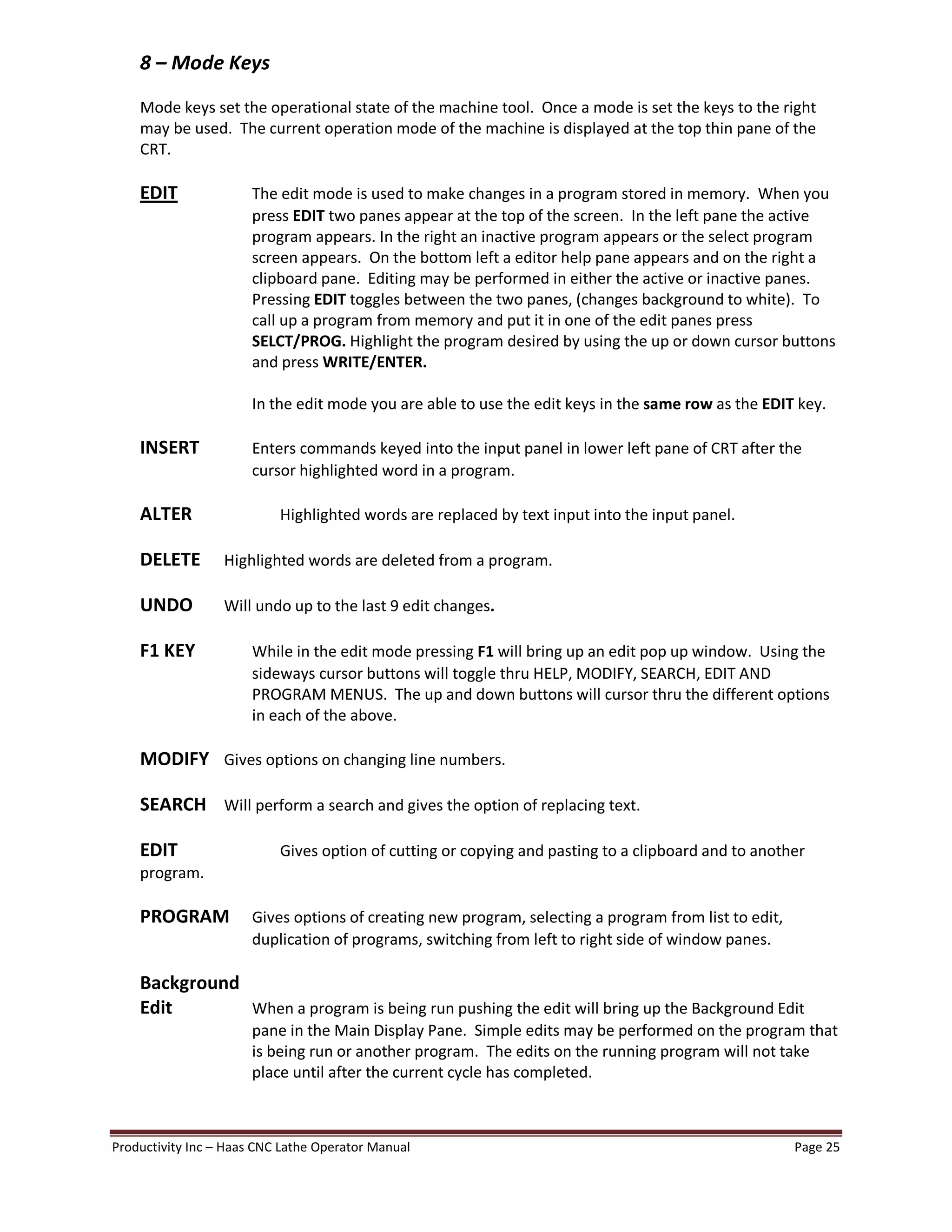 Productivity Inc Haas CNC Lathe Operator Manual Page 25
8 Mode Keys
Mode keys set the operational state of the machine tool. Once a mode is set the keys to the right
may be used. The current operation mode of the machine is displayed at the top thin pane of the
CRT.
EDIT The edit mode is used to make changes in a program stored in memory. When you
press EDIT two panes appear at the top of the screen. In the left pane the active
program appears. In the right an inactive program appears or the select program
screen appears. On the bottom left a editor help pane appears and on the right a
clipboard pane. Editing may be performed in either the active or inactive panes.
Pressing EDIT toggles between the two panes, (changes background to white). To
call up a program from memory and put it in one of the edit panes press
SELCT/PROG. Highlight the program desired by using the up or down cursor buttons
and press WRITE/ENTER.
In the edit mode you are able to use the edit keys in the same row as the EDIT key.
INSERT Enters commands keyed into the input panel in lower left pane of CRT after the
cursor highlighted word in a program.
ALTER Highlighted words are replaced by text input into the input panel.
DELETE Highlighted words are deleted from a program.
UNDO Will undo up to the last 9 edit changes.
F1 KEY While in the edit mode pressing F1 will bring up an edit pop up window. Using the
sideways cursor buttons will toggle thru HELP, MODIFY, SEARCH, EDIT AND
PROGRAM MENUS. The up and down buttons will cursor thru the different options
in each of the above.
MODIFY Gives options on changing line numbers.
SEARCH Will perform a search and gives the option of replacing text.
EDIT Gives option of cutting or copying and pasting to a clipboard and to another
program.
PROGRAM Gives options of creating new program, selecting a program from list to edit,
duplication of programs, switching from left to right side of window panes.
Background
Edit When a program is being run pushing the edit will bring up the Background Edit
pane in the Main Display Pane. Simple edits may be performed on the program that
is being run or another program. The edits on the running program will not take
place until after the current cycle has completed.
 