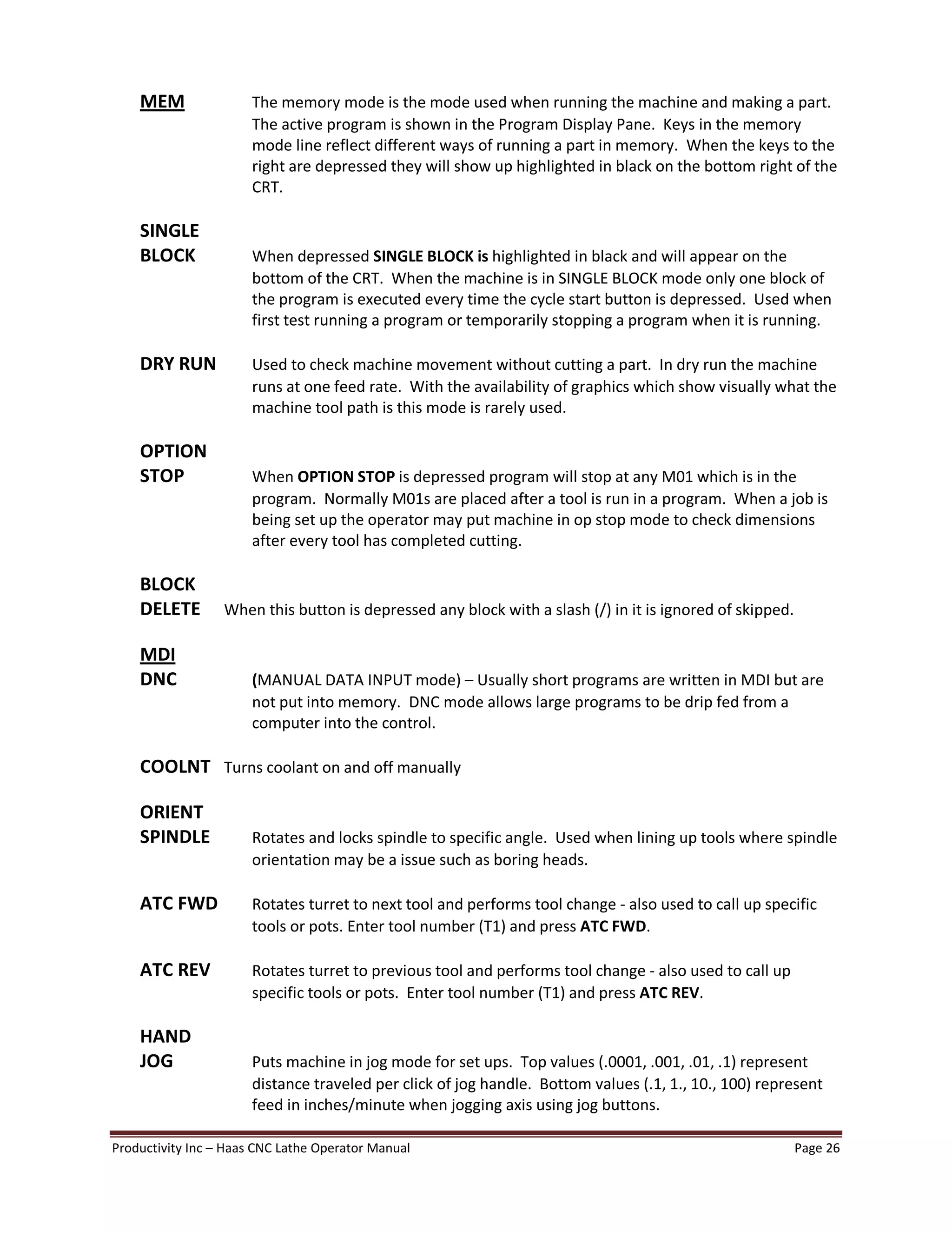 Productivity Inc Haas CNC Lathe Operator Manual Page 26
MEM The memory mode is the mode used when running the machine and making a part.
The active program is shown in the Program Display Pane. Keys in the memory
mode line reflect different ways of running a part in memory. When the keys to the
right are depressed they will show up highlighted in black on the bottom right of the
CRT.
SINGLE
BLOCK When depressed SINGLE BLOCK is highlighted in black and will appear on the
bottom of the CRT. When the machine is in SINGLE BLOCK mode only one block of
the program is executed every time the cycle start button is depressed. Used when
first test running a program or temporarily stopping a program when it is running.
DRY RUN Used to check machine movement without cutting a part. In dry run the machine
runs at one feed rate. With the availability of graphics which show visually what the
machine tool path is this mode is rarely used.
OPTION
STOP When OPTION STOP is depressed program will stop at any M01 which is in the
program. Normally M01s are placed after a tool is run in a program. When a job is
being set up the operator may put machine in op stop mode to check dimensions
after every tool has completed cutting.
BLOCK
DELETE When this button is depressed any block with a slash (/) in it is ignored of skipped.
MDI
DNC (MANUAL DATA INPUT mode) Usually short programs are written in MDI but are
not put into memory. DNC mode allows large programs to be drip fed from a
computer into the control.
COOLNT Turns coolant on and off manually
ORIENT
SPINDLE Rotates and locks spindle to specific angle. Used when lining up tools where spindle
orientation may be a issue such as boring heads.
ATC FWD Rotates turret to next tool and performs tool change - also used to call up specific
tools or pots. Enter tool number (T1) and press ATC FWD.
ATC REV Rotates turret to previous tool and performs tool change - also used to call up
specific tools or pots. Enter tool number (T1) and press ATC REV.
HAND
JOG Puts machine in jog mode for set ups. Top values (.0001, .001, .01, .1) represent
distance traveled per click of jog handle. Bottom values (.1, 1., 10., 100) represent
feed in inches/minute when jogging axis using jog buttons.
 