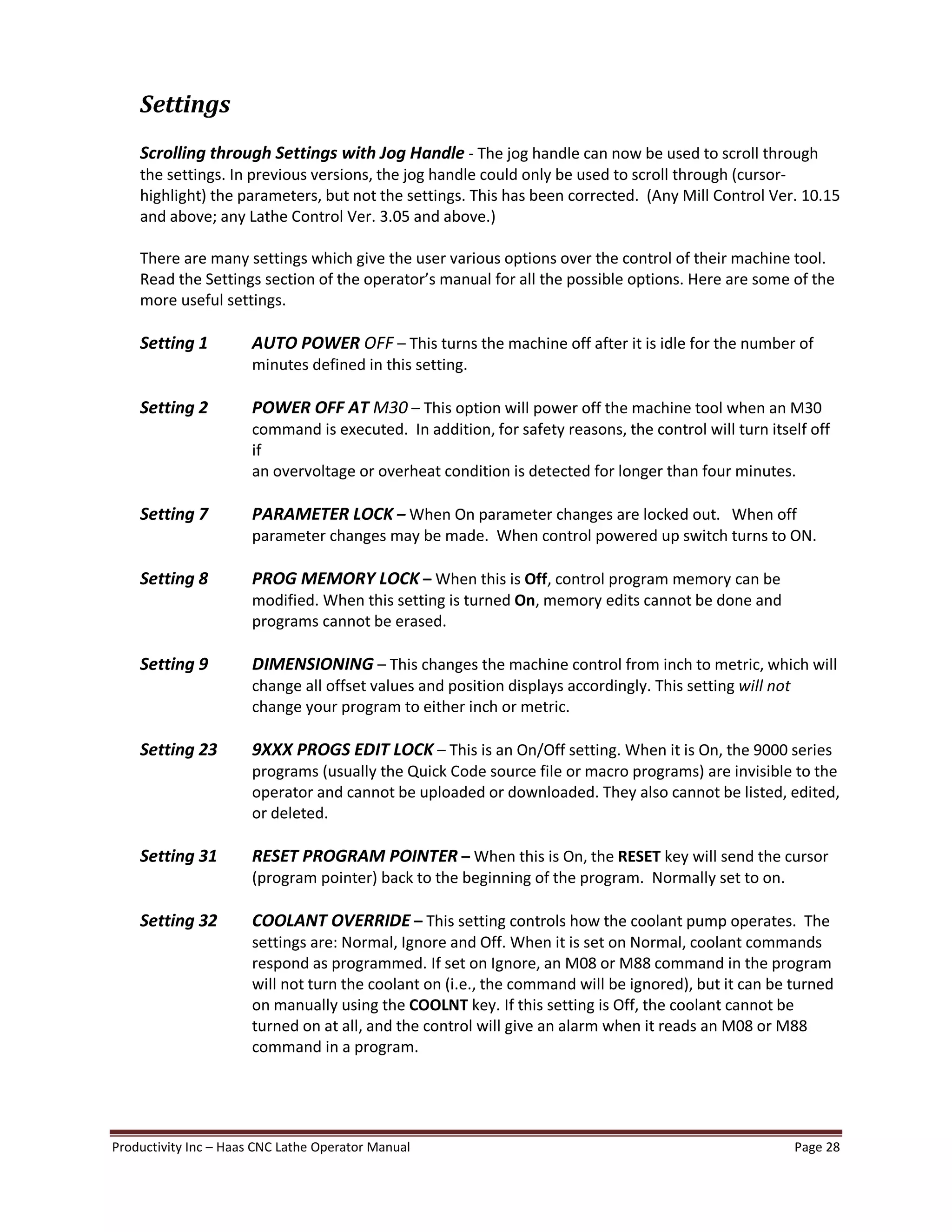 Productivity Inc Haas CNC Lathe Operator Manual Page 28
Settings
Scrolling through Settings with Jog Handle - The jog handle can now be used to scroll through
the settings. In previous versions, the jog handle could only be used to scroll through (cursor-
highlight) the parameters, but not the settings. This has been corrected. (Any Mill Control Ver. 10.15
and above; any Lathe Control Ver. 3.05 and above.)
There are many settings which give the user various options over the control of their machine tool.
Read the Settings section of the operator s manual for all the possible options. Here are some of the
more useful settings.
Setting 1 AUTO POWER OFF This turns the machine off after it is idle for the number of
minutes defined in this setting.
Setting 2 POWER OFF AT M30 This option will power off the machine tool when an M30
command is executed. In addition, for safety reasons, the control will turn itself off
if
an overvoltage or overheat condition is detected for longer than four minutes.
Setting 7 PARAMETER LOCK When On parameter changes are locked out. When off
parameter changes may be made. When control powered up switch turns to ON.
Setting 8 PROG MEMORY LOCK When this is Off, control program memory can be
modified. When this setting is turned On, memory edits cannot be done and
programs cannot be erased.
Setting 9 DIMENSIONING This changes the machine control from inch to metric, which will
change all offset values and position displays accordingly. This setting will not
change your program to either inch or metric.
Setting 23 9XXX PROGS EDIT LOCK This is an On/Off setting. When it is On, the 9000 series
programs (usually the Quick Code source file or macro programs) are invisible to the
operator and cannot be uploaded or downloaded. They also cannot be listed, edited,
or deleted.
Setting 31 RESET PROGRAM POINTER When this is On, the RESET key will send the cursor
(program pointer) back to the beginning of the program. Normally set to on.
Setting 32 COOLANT OVERRIDE This setting controls how the coolant pump operates. The
settings are: Normal, Ignore and Off. When it is set on Normal, coolant commands
respond as programmed. If set on Ignore, an M08 or M88 command in the program
will not turn the coolant on (i.e., the command will be ignored), but it can be turned
on manually using the COOLNT key. If this setting is Off, the coolant cannot be
turned on at all, and the control will give an alarm when it reads an M08 or M88
command in a program.
 