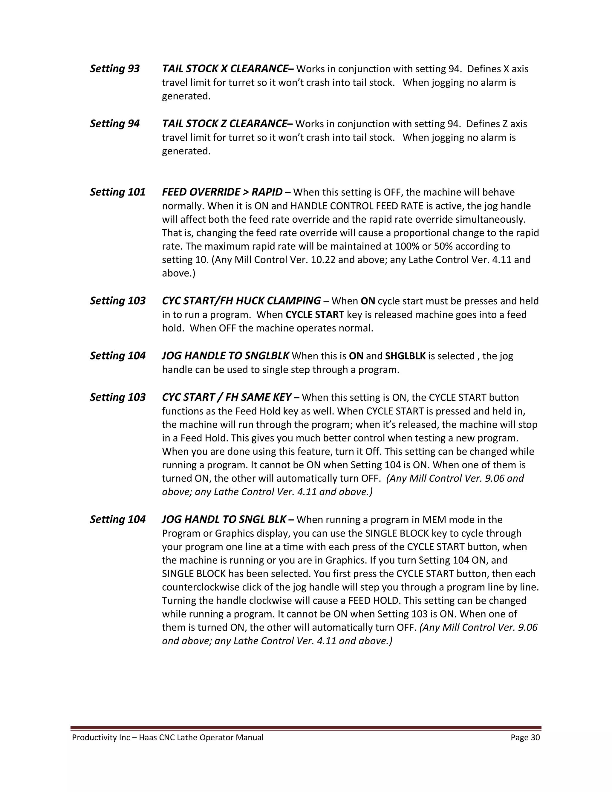 Productivity Inc Haas CNC Lathe Operator Manual Page 30
Setting 93 TAIL STOCK X CLEARANCE Works in conjunction with setting 94. Defines X axis
travel limit for turret so it won t crash into tail stock. When jogging no alarm is
generated.
Setting 94 TAIL STOCK Z CLEARANCE Works in conjunction with setting 94. Defines Z axis
travel limit for turret so it won t crash into tail stock. When jogging no alarm is
generated.
Setting 101 FEED OVERRIDE > RAPID When this setting is OFF, the machine will behave
normally. When it is ON and HANDLE CONTROL FEED RATE is active, the jog handle
will affect both the feed rate override and the rapid rate override simultaneously.
That is, changing the feed rate override will cause a proportional change to the rapid
rate. The maximum rapid rate will be maintained at 100% or 50% according to
setting 10. (Any Mill Control Ver. 10.22 and above; any Lathe Control Ver. 4.11 and
above.)
Setting 103 CYC START/FH HUCK CLAMPING When ON cycle start must be presses and held
in to run a program. When CYCLE START key is released machine goes into a feed
hold. When OFF the machine operates normal.
Setting 104 JOG HANDLE TO SNGLBLK When this is ON and SHGLBLK is selected , the jog
handle can be used to single step through a program.
Setting 103 CYC START / FH SAME KEY When this setting is ON, the CYCLE START button
functions as the Feed Hold key as well. When CYCLE START is pressed and held in,
the machine will run through the program; when it s released, the machine will stop
in a Feed Hold. This gives you much better control when testing a new program.
When you are done using this feature, turn it Off. This setting can be changed while
running a program. It cannot be ON when Setting 104 is ON. When one of them is
turned ON, the other will automatically turn OFF. (Any Mill Control Ver. 9.06 and
above; any Lathe Control Ver. 4.11 and above.)
Setting 104 JOG HANDL TO SNGL BLK When running a program in MEM mode in the
Program or Graphics display, you can use the SINGLE BLOCK key to cycle through
your program one line at a time with each press of the CYCLE START button, when
the machine is running or you are in Graphics. If you turn Setting 104 ON, and
SINGLE BLOCK has been selected. You first press the CYCLE START button, then each
counterclockwise click of the jog handle will step you through a program line by line.
Turning the handle clockwise will cause a FEED HOLD. This setting can be changed
while running a program. It cannot be ON when Setting 103 is ON. When one of
them is turned ON, the other will automatically turn OFF. (Any Mill Control Ver. 9.06
and above; any Lathe Control Ver. 4.11 and above.)
 