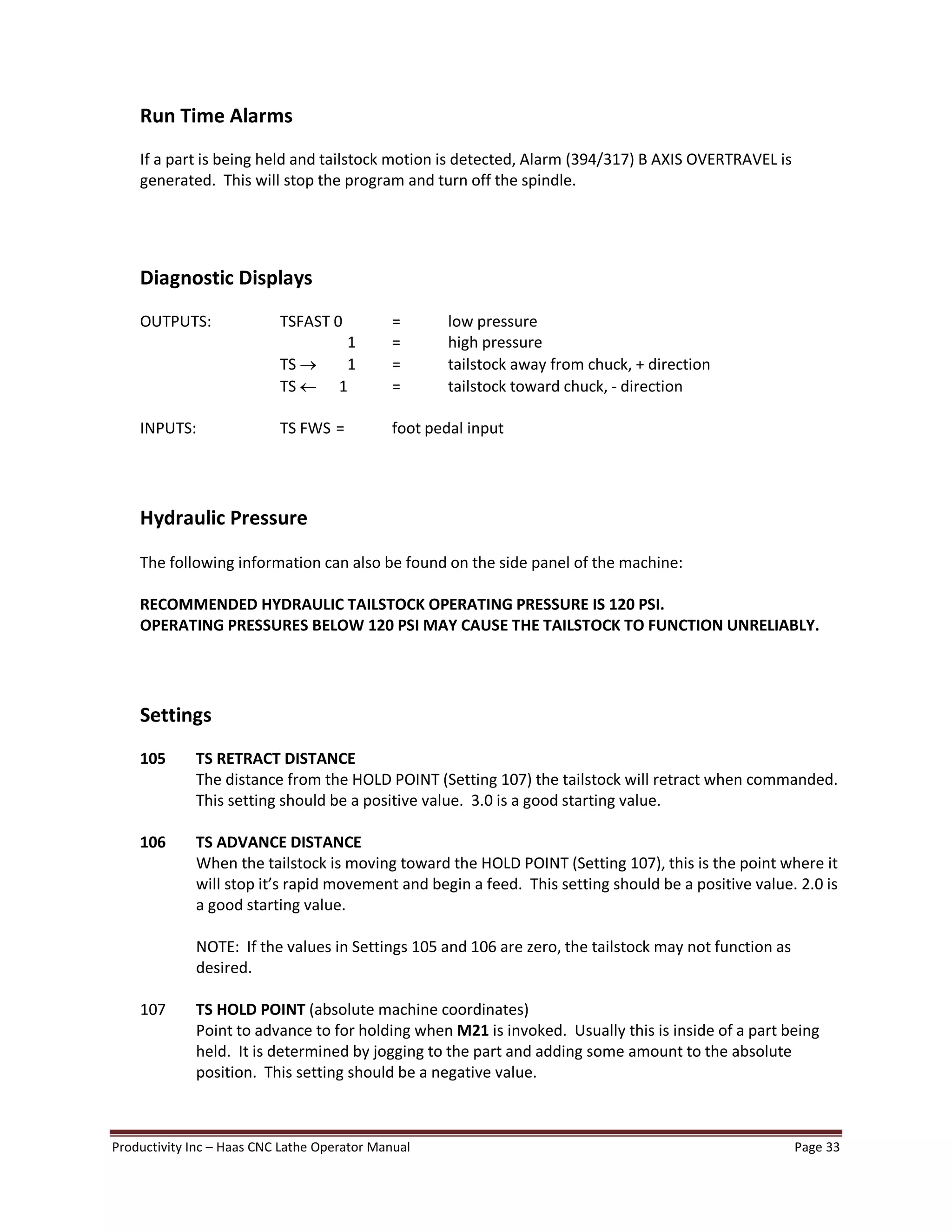 Productivity Inc Haas CNC Lathe Operator Manual Page 33
Run Time Alarms
If a part is being held and tailstock motion is detected, Alarm (394/317) B AXIS OVERTRAVEL is
generated. This will stop the program and turn off the spindle.
Diagnostic Displays
OUTPUTS: TSFAST 0 = low pressure
1 = high pressure
TS ® 1 = tailstock away from chuck, + direction
TS ¬ 1 = tailstock toward chuck, - direction
INPUTS: TS FWS = foot pedal input
Hydraulic Pressure
The following information can also be found on the side panel of the machine:
RECOMMENDED HYDRAULIC TAILSTOCK OPERATING PRESSURE IS 120 PSI.
OPERATING PRESSURES BELOW 120 PSI MAY CAUSE THE TAILSTOCK TO FUNCTION UNRELIABLY.
Settings
105 TS RETRACT DISTANCE
The distance from the HOLD POINT (Setting 107) the tailstock will retract when commanded.
This setting should be a positive value. 3.0 is a good starting value.
106 TS ADVANCE DISTANCE
When the tailstock is moving toward the HOLD POINT (Setting 107), this is the point where it
will stop it s rapid movement and begin a feed. This setting should be a positive value. 2.0 is
a good starting value.
NOTE: If the values in Settings 105 and 106 are zero, the tailstock may not function as
desired.
107 TS HOLD POINT (absolute machine coordinates)
Point to advance to for holding when M21 is invoked. Usually this is inside of a part being
held. It is determined by jogging to the part and adding some amount to the absolute
position. This setting should be a negative value.
 