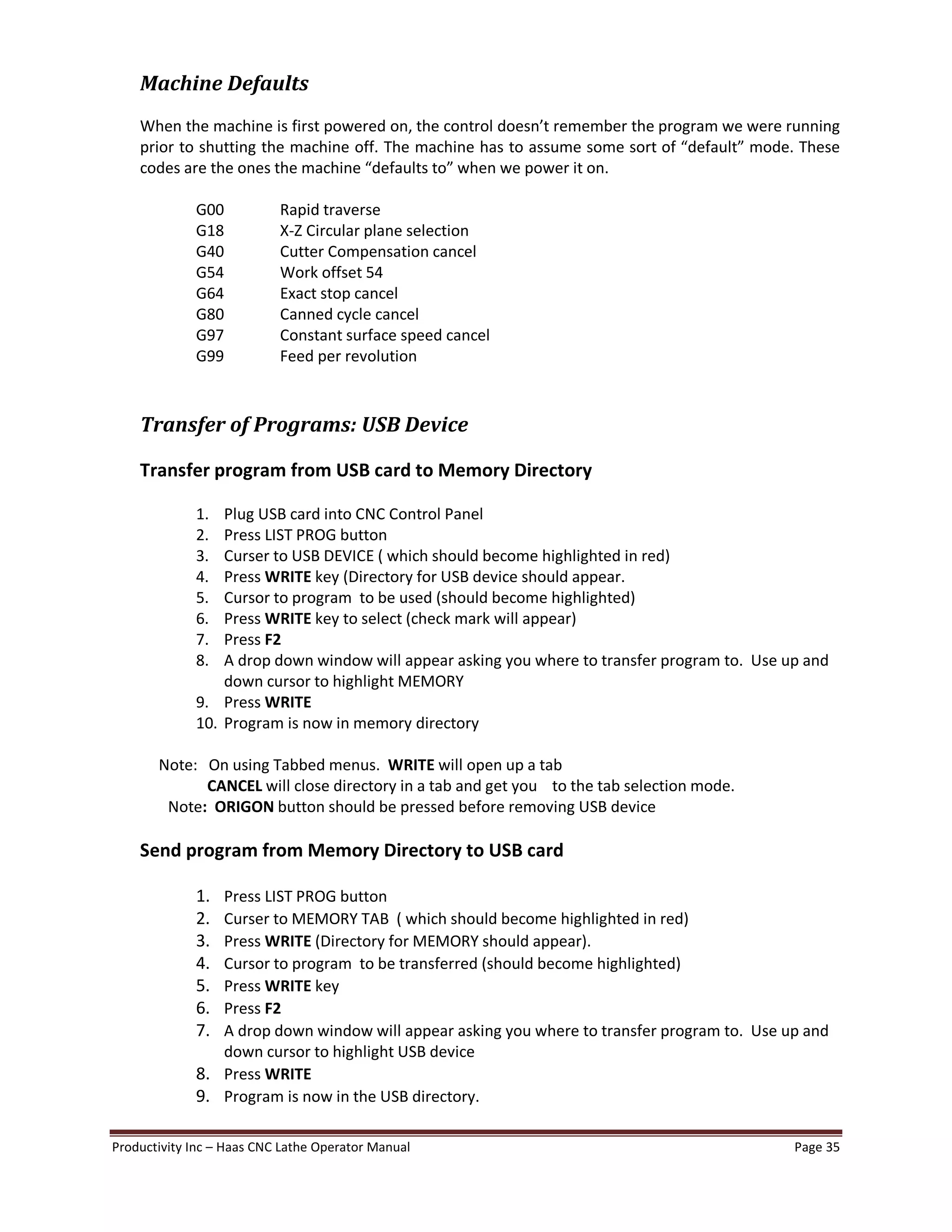 Productivity Inc Haas CNC Lathe Operator Manual Page 35
Machine Defaults
When the machine is first powered on, the control doesn t remember the program we were running
prior to shutting the machine off. The machine has to assume some sort of default mode. These
codes are the ones the machine defaults to when we power it on.
G00 Rapid traverse
G18 X-Z Circular plane selection
G40 Cutter Compensation cancel
G54 Work offset 54
G64 Exact stop cancel
G80 Canned cycle cancel
G97 Constant surface speed cancel
G99 Feed per revolution
Transfer of Programs: USB Device
Transfer program from USB card to Memory Directory
1. Plug USB card into CNC Control Panel
2. Press LIST PROG button
3. Curser to USB DEVICE ( which should become highlighted in red)
4. Press WRITE key (Directory for USB device should appear.
5. Cursor to program to be used (should become highlighted)
6. Press WRITE key to select (check mark will appear)
7. Press F2
8. A drop down window will appear asking you where to transfer program to. Use up and
down cursor to highlight MEMORY
9. Press WRITE
10. Program is now in memory directory
Note: On using Tabbed menus. WRITE will open up a tab
CANCEL will close directory in a tab and get you to the tab selection mode.
Note: ORIGON button should be pressed before removing USB device
Send program from Memory Directory to USB card
1. Press LIST PROG button
2. Curser to MEMORY TAB ( which should become highlighted in red)
3. Press WRITE (Directory for MEMORY should appear).
4. Cursor to program to be transferred (should become highlighted)
5. Press WRITE key
6. Press F2
7. A drop down window will appear asking you where to transfer program to. Use up and
down cursor to highlight USB device
8. Press WRITE
9. Program is now in the USB directory.
 