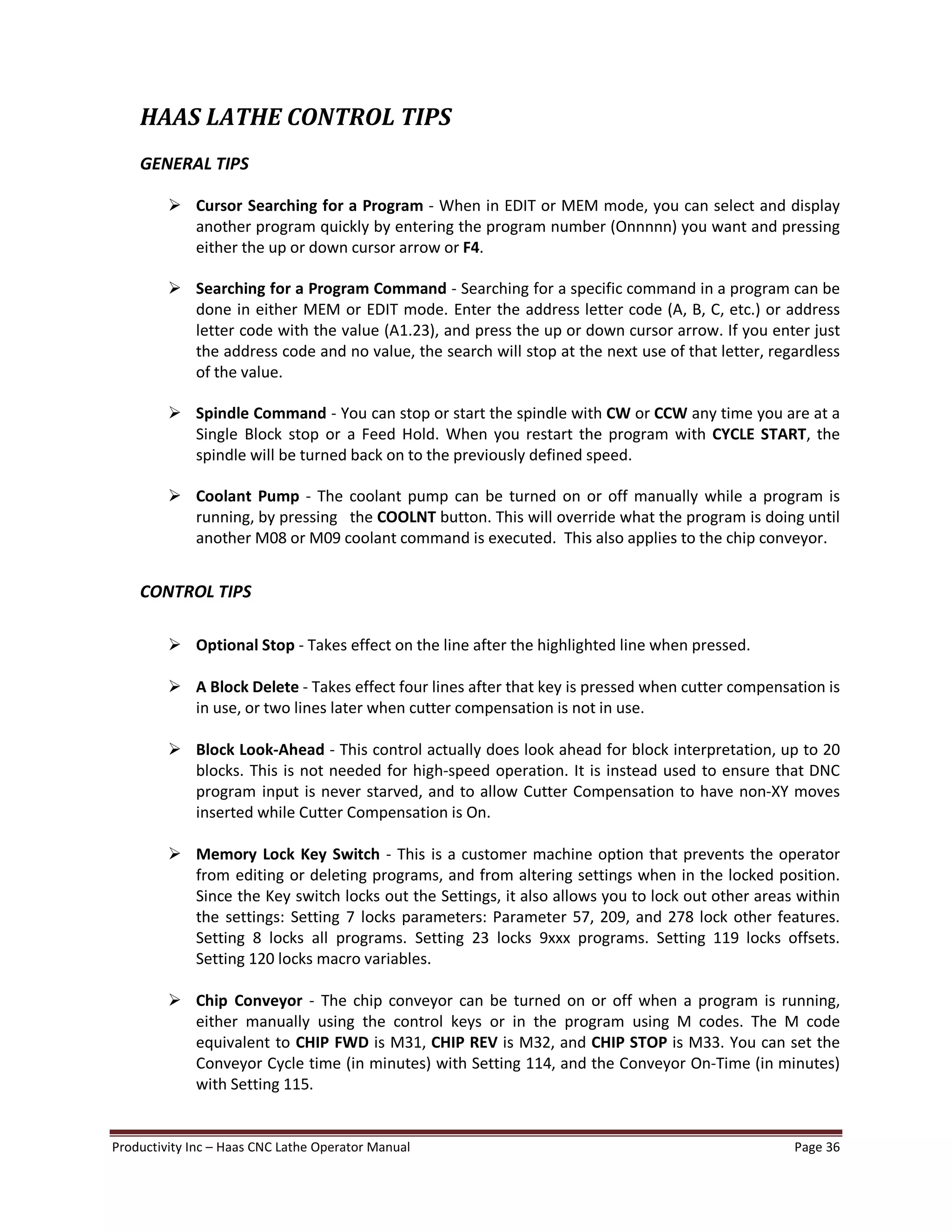Productivity Inc Haas CNC Lathe Operator Manual Page 36
HAAS LATHE CONTROL TIPS
GENERAL TIPS
Ø Cursor Searching for a Program - When in EDIT or MEM mode, you can select and display
another program quickly by entering the program number (Onnnnn) you want and pressing
either the up or down cursor arrow or F4.
Ø Searching for a Program Command - Searching for a specific command in a program can be
done in either MEM or EDIT mode. Enter the address letter code (A, B, C, etc.) or address
letter code with the value (A1.23), and press the up or down cursor arrow. If you enter just
the address code and no value, the search will stop at the next use of that letter, regardless
of the value.
Ø Spindle Command - You can stop or start the spindle with CW or CCW any time you are at a
Single Block stop or a Feed Hold. When you restart the program with CYCLE START, the
spindle will be turned back on to the previously defined speed.
Ø Coolant Pump - The coolant pump can be turned on or off manually while a program is
running, by pressing the COOLNT button. This will override what the program is doing until
another M08 or M09 coolant command is executed. This also applies to the chip conveyor.
CONTROL TIPS
Ø Optional Stop - Takes effect on the line after the highlighted line when pressed.
Ø A Block Delete - Takes effect four lines after that key is pressed when cutter compensation is
in use, or two lines later when cutter compensation is not in use.
Ø Block Look-Ahead - This control actually does look ahead for block interpretation, up to 20
blocks. This is not needed for high-speed operation. It is instead used to ensure that DNC
program input is never starved, and to allow Cutter Compensation to have non-XY moves
inserted while Cutter Compensation is On.
Ø Memory Lock Key Switch - This is a customer machine option that prevents the operator
from editing or deleting programs, and from altering settings when in the locked position.
Since the Key switch locks out the Settings, it also allows you to lock out other areas within
the settings: Setting 7 locks parameters: Parameter 57, 209, and 278 lock other features.
Setting 8 locks all programs. Setting 23 locks 9xxx programs. Setting 119 locks offsets.
Setting 120 locks macro variables.
Ø Chip Conveyor - The chip conveyor can be turned on or off when a program is running,
either manually using the control keys or in the program using M codes. The M code
equivalent to CHIP FWD is M31, CHIP REV is M32, and CHIP STOP is M33. You can set the
Conveyor Cycle time (in minutes) with Setting 114, and the Conveyor On-Time (in minutes)
with Setting 115.
 
