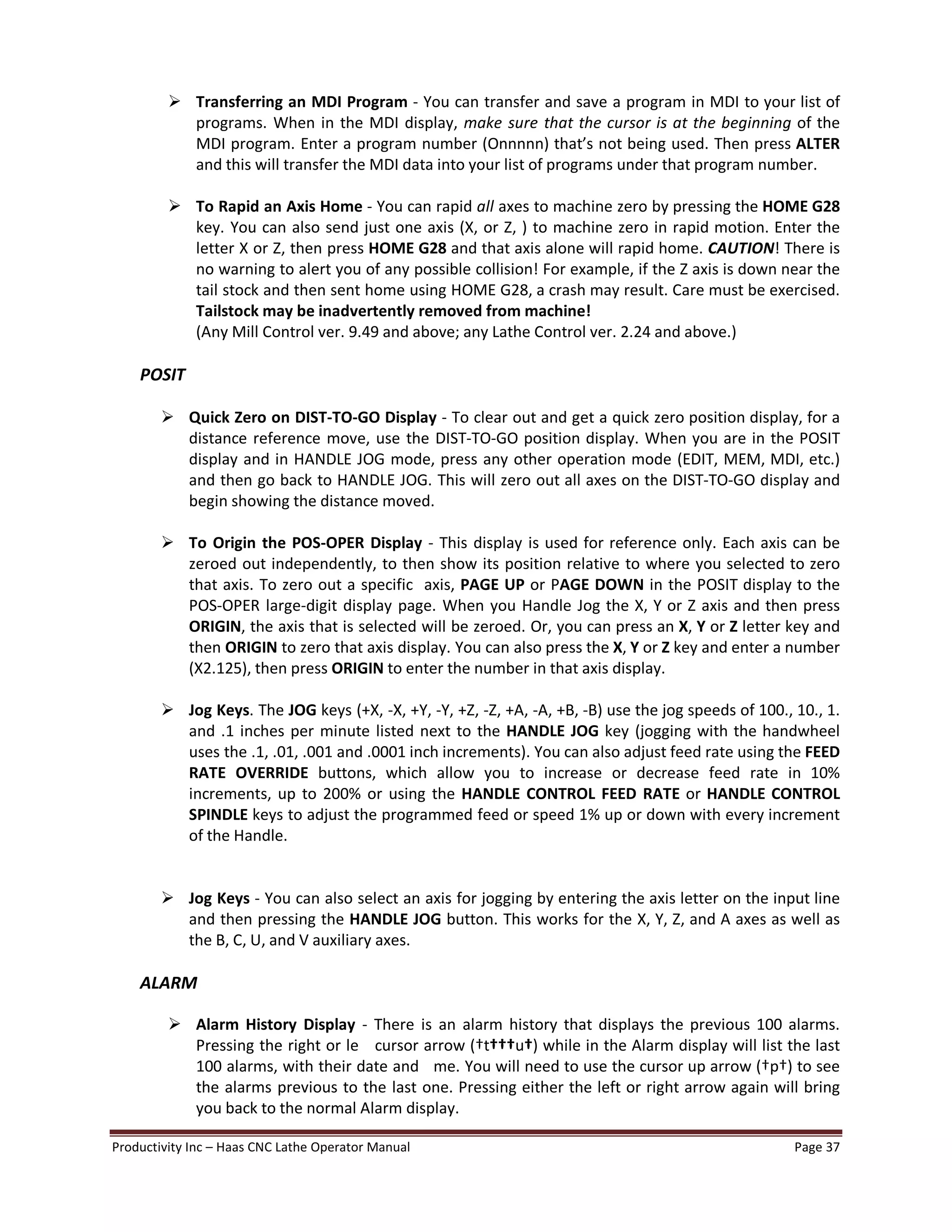Productivity Inc Haas CNC Lathe Operator Manual Page 37
Ø Transferring an MDI Program - You can transfer and save a program in MDI to your list of
programs. When in the MDI display, make sure that the cursor is at the beginning of the
MDI program. Enter a program number (Onnnnn) that s not being used. Then press ALTER
and this will transfer the MDI data into your list of programs under that program number.
Ø To Rapid an Axis Home - You can rapid all axes to machine zero by pressing the HOME G28
key. You can also send just one axis (X, or Z, ) to machine zero in rapid motion. Enter the
letter X or Z, then press HOME G28 and that axis alone will rapid home. CAUTION! There is
no warning to alert you of any possible collision! For example, if the Z axis is down near the
tail stock and then sent home using HOME G28, a crash may result. Care must be exercised.
Tailstock may be inadvertently removed from machine!
(Any Mill Control ver. 9.49 and above; any Lathe Control ver. 2.24 and above.)
POSIT
Ø Quick Zero on DIST-TO-GO Display - To clear out and get a quick zero position display, for a
distance reference move, use the DIST-TO-GO position display. When you are in the POSIT
display and in HANDLE JOG mode, press any other operation mode (EDIT, MEM, MDI, etc.)
and then go back to HANDLE JOG. This will zero out all axes on the DIST-TO-GO display and
begin showing the distance moved.
Ø To Origin the POS-OPER Display - This display is used for reference only. Each axis can be
zeroed out independently, to then show its position relative to where you selected to zero
that axis. To zero out a specific axis, PAGE UP or PAGE DOWN in the POSIT display to the
POS-OPER large-digit display page. When you Handle Jog the X, Y or Z axis and then press
ORIGIN, the axis that is selected will be zeroed. Or, you can press an X, Y or Z letter key and
then ORIGIN to zero that axis display. You can also press the X, Y or Z key and enter a number
(X2.125), then press ORIGIN to enter the number in that axis display.
Ø Jog Keys. The JOG keys (+X, -X, +Y, -Y, +Z, -Z, +A, -A, +B, -B) use the jog speeds of 100., 10., 1.
and .1 inches per minute listed next to the HANDLE JOG key (jogging with the handwheel
uses the .1, .01, .001 and .0001 inch increments). You can also adjust feed rate using the FEED
RATE OVERRIDE buttons, which allow you to increase or decrease feed rate in 10%
increments, up to 200% or using the HANDLE CONTROL FEED RATE or HANDLE CONTROL
SPINDLE keys to adjust the programmed feed or speed 1% up or down with every increment
of the Handle.
Ø Jog Keys - You can also select an axis for jogging by entering the axis letter on the input line
and then pressing the HANDLE JOG button. This works for the X, Y, Z, and A axes as well as
the B, C, U, and V auxiliary axes.
ALARM
Ø Alarm History Display - There is an alarm history that displays the previous 100 alarms.
Pressing the right or le cursor arrow ( t u ) while in the Alarm display will list the last
100 alarms, with their date and me. You will need to use the cursor up arrow ( p ) to see
the alarms previous to the last one. Pressing either the left or right arrow again will bring
you back to the normal Alarm display.
 