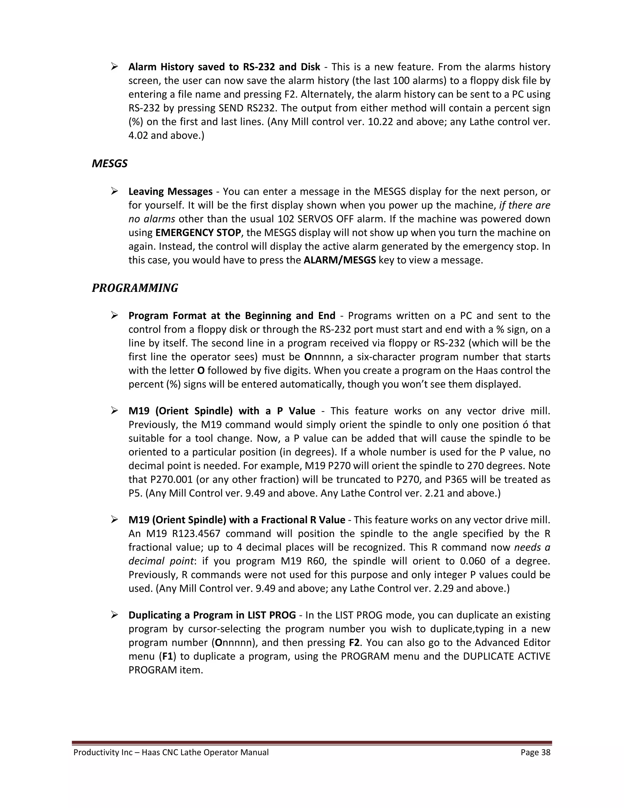 Productivity Inc Haas CNC Lathe Operator Manual Page 38
Ø Alarm History saved to RS-232 and Disk - This is a new feature. From the alarms history
screen, the user can now save the alarm history (the last 100 alarms) to a floppy disk file by
entering a file name and pressing F2. Alternately, the alarm history can be sent to a PC using
RS-232 by pressing SEND RS232. The output from either method will contain a percent sign
(%) on the first and last lines. (Any Mill control ver. 10.22 and above; any Lathe control ver.
4.02 and above.)
MESGS
Ø Leaving Messages - You can enter a message in the MESGS display for the next person, or
for yourself. It will be the first display shown when you power up the machine, if there are
no alarms other than the usual 102 SERVOS OFF alarm. If the machine was powered down
using EMERGENCY STOP, the MESGS display will not show up when you turn the machine on
again. Instead, the control will display the active alarm generated by the emergency stop. In
this case, you would have to press the ALARM/MESGS key to view a message.
PROGRAMMING
Ø Program Format at the Beginning and End - Programs written on a PC and sent to the
control from a floppy disk or through the RS-232 port must start and end with a % sign, on a
line by itself. The second line in a program received via floppy or RS-232 (which will be the
first line the operator sees) must be Onnnnn, a six-character program number that starts
with the letter O followed by five digits. When you create a program on the Haas control the
percent (%) signs will be entered automatically, though you won t see them displayed.
Ø M19 (Orient Spindle) with a P Value - This feature works on any vector drive mill.
Previously, the M19 command would simply orient the spindle to only one position ó that
suitable for a tool change. Now, a P value can be added that will cause the spindle to be
oriented to a particular position (in degrees). If a whole number is used for the P value, no
decimal point is needed. For example, M19 P270 will orient the spindle to 270 degrees. Note
that P270.001 (or any other fraction) will be truncated to P270, and P365 will be treated as
P5. (Any Mill Control ver. 9.49 and above. Any Lathe Control ver. 2.21 and above.)
Ø M19 (Orient Spindle) with a Fractional R Value - This feature works on any vector drive mill.
An M19 R123.4567 command will position the spindle to the angle specified by the R
fractional value; up to 4 decimal places will be recognized. This R command now needs a
decimal point: if you program M19 R60, the spindle will orient to 0.060 of a degree.
Previously, R commands were not used for this purpose and only integer P values could be
used. (Any Mill Control ver. 9.49 and above; any Lathe Control ver. 2.29 and above.)
Ø Duplicating a Program in LIST PROG - In the LIST PROG mode, you can duplicate an existing
program by cursor-selecting the program number you wish to duplicate,typing in a new
program number (Onnnnn), and then pressing F2. You can also go to the Advanced Editor
menu (F1) to duplicate a program, using the PROGRAM menu and the DUPLICATE ACTIVE
PROGRAM item.
 