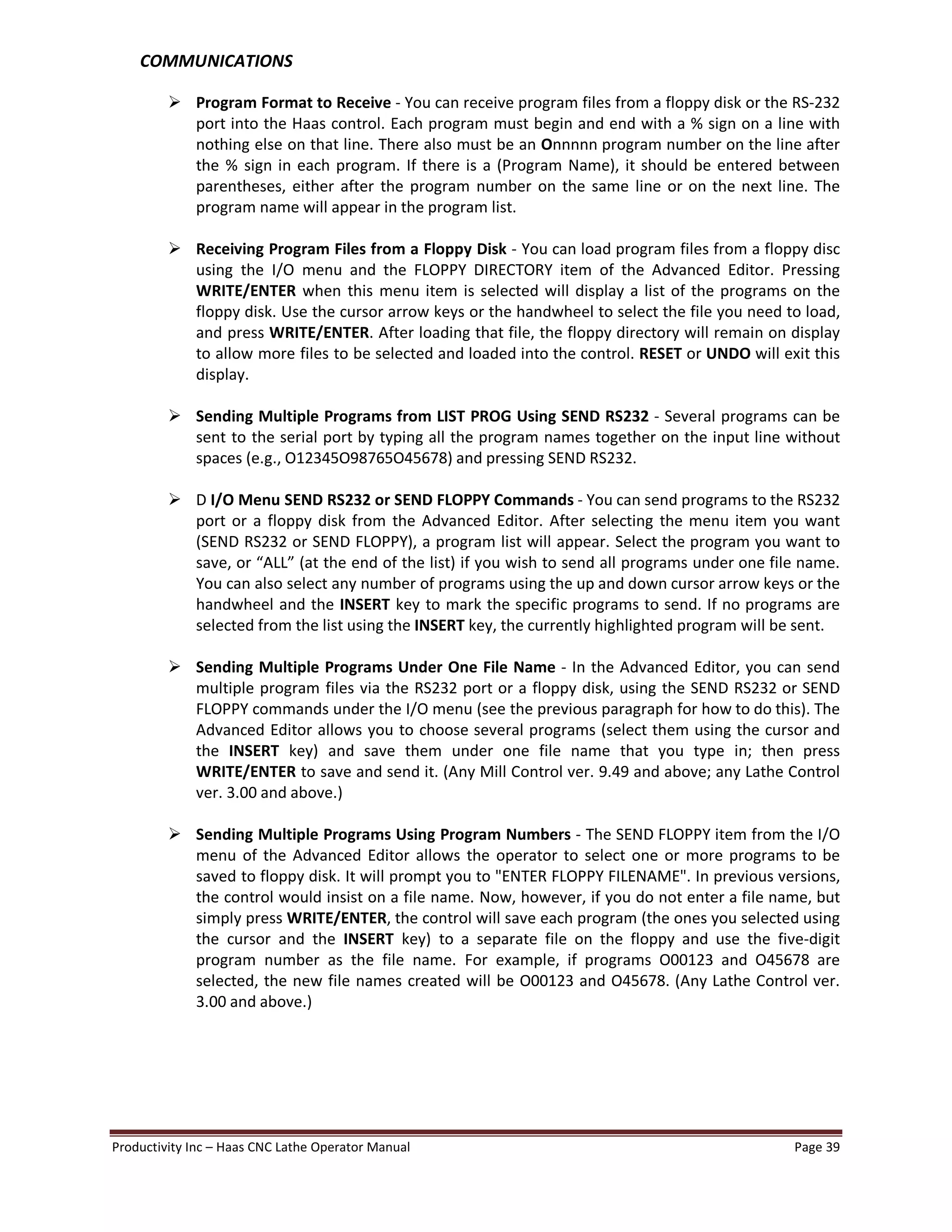 Productivity Inc Haas CNC Lathe Operator Manual Page 39
COMMUNICATIONS
Ø Program Format to Receive - You can receive program files from a floppy disk or the RS-232
port into the Haas control. Each program must begin and end with a % sign on a line with
nothing else on that line. There also must be an Onnnnn program number on the line after
the % sign in each program. If there is a (Program Name), it should be entered between
parentheses, either after the program number on the same line or on the next line. The
program name will appear in the program list.
Ø Receiving Program Files from a Floppy Disk - You can load program files from a floppy disc
using the I/O menu and the FLOPPY DIRECTORY item of the Advanced Editor. Pressing
WRITE/ENTER when this menu item is selected will display a list of the programs on the
floppy disk. Use the cursor arrow keys or the handwheel to select the file you need to load,
and press WRITE/ENTER. After loading that file, the floppy directory will remain on display
to allow more files to be selected and loaded into the control. RESET or UNDO will exit this
display.
Ø Sending Multiple Programs from LIST PROG Using SEND RS232 - Several programs can be
sent to the serial port by typing all the program names together on the input line without
spaces (e.g., O12345O98765O45678) and pressing SEND RS232.
Ø D I/O Menu SEND RS232 or SEND FLOPPY Commands - You can send programs to the RS232
port or a floppy disk from the Advanced Editor. After selecting the menu item you want
(SEND RS232 or SEND FLOPPY), a program list will appear. Select the program you want to
save, or ALL (at the end of the list) if you wish to send all programs under one file name.
You can also select any number of programs using the up and down cursor arrow keys or the
handwheel and the INSERT key to mark the specific programs to send. If no programs are
selected from the list using the INSERT key, the currently highlighted program will be sent.
Ø Sending Multiple Programs Under One File Name - In the Advanced Editor, you can send
multiple program files via the RS232 port or a floppy disk, using the SEND RS232 or SEND
FLOPPY commands under the I/O menu (see the previous paragraph for how to do this). The
Advanced Editor allows you to choose several programs (select them using the cursor and
the INSERT key) and save them under one file name that you type in; then press
WRITE/ENTER to save and send it. (Any Mill Control ver. 9.49 and above; any Lathe Control
ver. 3.00 and above.)
Ø Sending Multiple Programs Using Program Numbers - The SEND FLOPPY item from the I/O
menu of the Advanced Editor allows the operator to select one or more programs to be
saved to floppy disk. It will prompt you to "ENTER FLOPPY FILENAME". In previous versions,
the control would insist on a file name. Now, however, if you do not enter a file name, but
simply press WRITE/ENTER, the control will save each program (the ones you selected using
the cursor and the INSERT key) to a separate file on the floppy and use the five-digit
program number as the file name. For example, if programs O00123 and O45678 are
selected, the new file names created will be O00123 and O45678. (Any Lathe Control ver.
3.00 and above.)
 