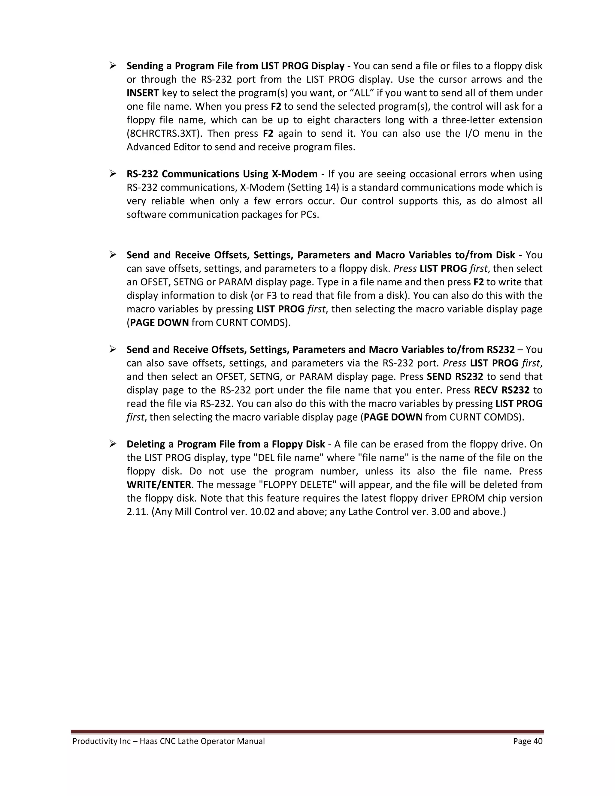 Productivity Inc Haas CNC Lathe Operator Manual Page 40
Ø Sending a Program File from LIST PROG Display - You can send a file or files to a floppy disk
or through the RS-232 port from the LIST PROG display. Use the cursor arrows and the
INSERT key to select the program(s) you want, or ALL if you want to send all of them under
one file name. When you press F2 to send the selected program(s), the control will ask for a
floppy file name, which can be up to eight characters long with a three-letter extension
(8CHRCTRS.3XT). Then press F2 again to send it. You can also use the I/O menu in the
Advanced Editor to send and receive program files.
Ø RS-232 Communications Using X-Modem - If you are seeing occasional errors when using
RS-232 communications, X-Modem (Setting 14) is a standard communications mode which is
very reliable when only a few errors occur. Our control supports this, as do almost all
software communication packages for PCs.
Ø Send and Receive Offsets, Settings, Parameters and Macro Variables to/from Disk - You
can save offsets, settings, and parameters to a floppy disk. Press LIST PROG first, then select
an OFSET, SETNG or PARAM display page. Type in a file name and then press F2 to write that
display information to disk (or F3 to read that file from a disk). You can also do this with the
macro variables by pressing LIST PROG first, then selecting the macro variable display page
(PAGE DOWN from CURNT COMDS).
Ø Send and Receive Offsets, Settings, Parameters and Macro Variables to/from RS232 You
can also save offsets, settings, and parameters via the RS-232 port. Press LIST PROG first,
and then select an OFSET, SETNG, or PARAM display page. Press SEND RS232 to send that
display page to the RS-232 port under the file name that you enter. Press RECV RS232 to
read the file via RS-232. You can also do this with the macro variables by pressing LIST PROG
first, then selecting the macro variable display page (PAGE DOWN from CURNT COMDS).
Ø Deleting a Program File from a Floppy Disk - A file can be erased from the floppy drive. On
the LIST PROG display, type "DEL file name" where "file name" is the name of the file on the
floppy disk. Do not use the program number, unless its also the file name. Press
WRITE/ENTER. The message "FLOPPY DELETE" will appear, and the file will be deleted from
the floppy disk. Note that this feature requires the latest floppy driver EPROM chip version
2.11. (Any Mill Control ver. 10.02 and above; any Lathe Control ver. 3.00 and above.)
 