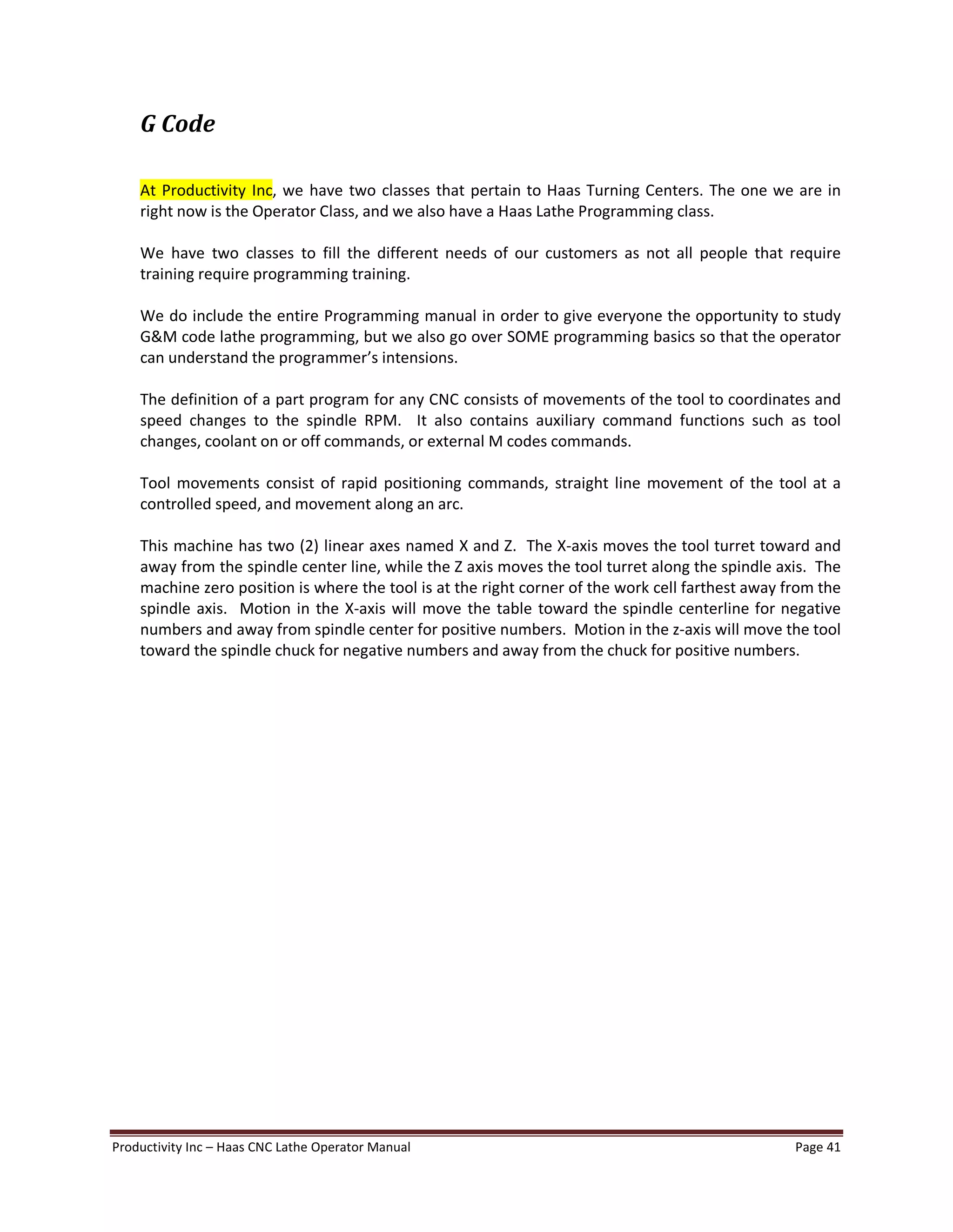 Productivity Inc Haas CNC Lathe Operator Manual Page 41
G Code
At Productivity Inc, we have two classes that pertain to Haas Turning Centers. The one we are in
right now is the Operator Class, and we also have a Haas Lathe Programming class.
We have two classes to fill the different needs of our customers as not all people that require
training require programming training.
We do include the entire Programming manual in order to give everyone the opportunity to study
G&M code lathe programming, but we also go over SOME programming basics so that the operator
can understand the programmer s intensions.
The definition of a part program for any CNC consists of movements of the tool to coordinates and
speed changes to the spindle RPM. It also contains auxiliary command functions such as tool
changes, coolant on or off commands, or external M codes commands.
Tool movements consist of rapid positioning commands, straight line movement of the tool at a
controlled speed, and movement along an arc.
This machine has two (2) linear axes named X and Z. The X-axis moves the tool turret toward and
away from the spindle center line, while the Z axis moves the tool turret along the spindle axis. The
machine zero position is where the tool is at the right corner of the work cell farthest away from the
spindle axis. Motion in the X-axis will move the table toward the spindle centerline for negative
numbers and away from spindle center for positive numbers. Motion in the z-axis will move the tool
toward the spindle chuck for negative numbers and away from the chuck for positive numbers.
 