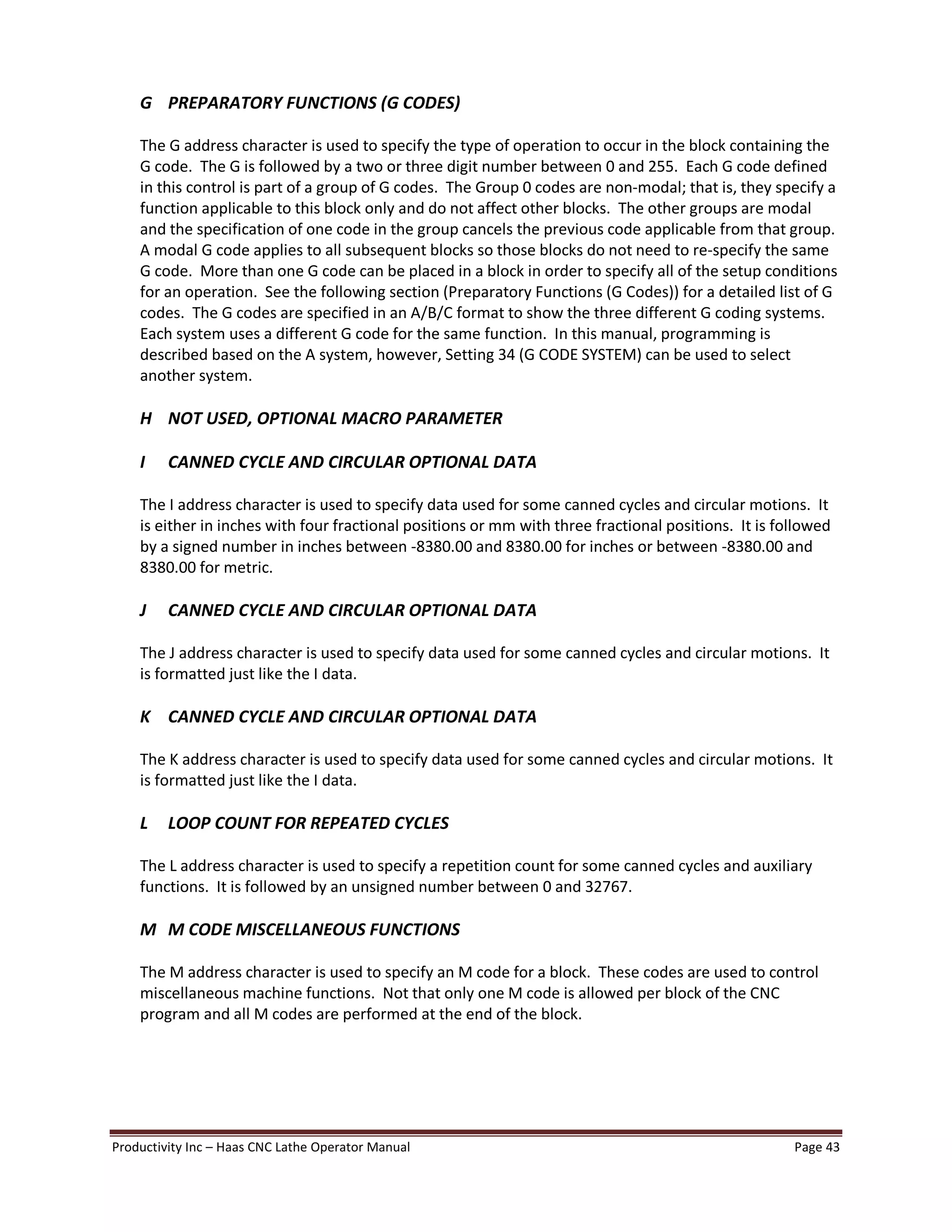 Productivity Inc Haas CNC Lathe Operator Manual Page 43
G PREPARATORY FUNCTIONS (G CODES)
The G address character is used to specify the type of operation to occur in the block containing the
G code. The G is followed by a two or three digit number between 0 and 255. Each G code defined
in this control is part of a group of G codes. The Group 0 codes are non-modal; that is, they specify a
function applicable to this block only and do not affect other blocks. The other groups are modal
and the specification of one code in the group cancels the previous code applicable from that group.
A modal G code applies to all subsequent blocks so those blocks do not need to re-specify the same
G code. More than one G code can be placed in a block in order to specify all of the setup conditions
for an operation. See the following section (Preparatory Functions (G Codes)) for a detailed list of G
codes. The G codes are specified in an A/B/C format to show the three different G coding systems.
Each system uses a different G code for the same function. In this manual, programming is
described based on the A system, however, Setting 34 (G CODE SYSTEM) can be used to select
another system.
H NOT USED, OPTIONAL MACRO PARAMETER
I CANNED CYCLE AND CIRCULAR OPTIONAL DATA
The I address character is used to specify data used for some canned cycles and circular motions. It
is either in inches with four fractional positions or mm with three fractional positions. It is followed
by a signed number in inches between -8380.00 and 8380.00 for inches or between -8380.00 and
8380.00 for metric.
J CANNED CYCLE AND CIRCULAR OPTIONAL DATA
The J address character is used to specify data used for some canned cycles and circular motions. It
is formatted just like the I data.
K CANNED CYCLE AND CIRCULAR OPTIONAL DATA
The K address character is used to specify data used for some canned cycles and circular motions. It
is formatted just like the I data.
L LOOP COUNT FOR REPEATED CYCLES
The L address character is used to specify a repetition count for some canned cycles and auxiliary
functions. It is followed by an unsigned number between 0 and 32767.
M M CODE MISCELLANEOUS FUNCTIONS
The M address character is used to specify an M code for a block. These codes are used to control
miscellaneous machine functions. Not that only one M code is allowed per block of the CNC
program and all M codes are performed at the end of the block.
 