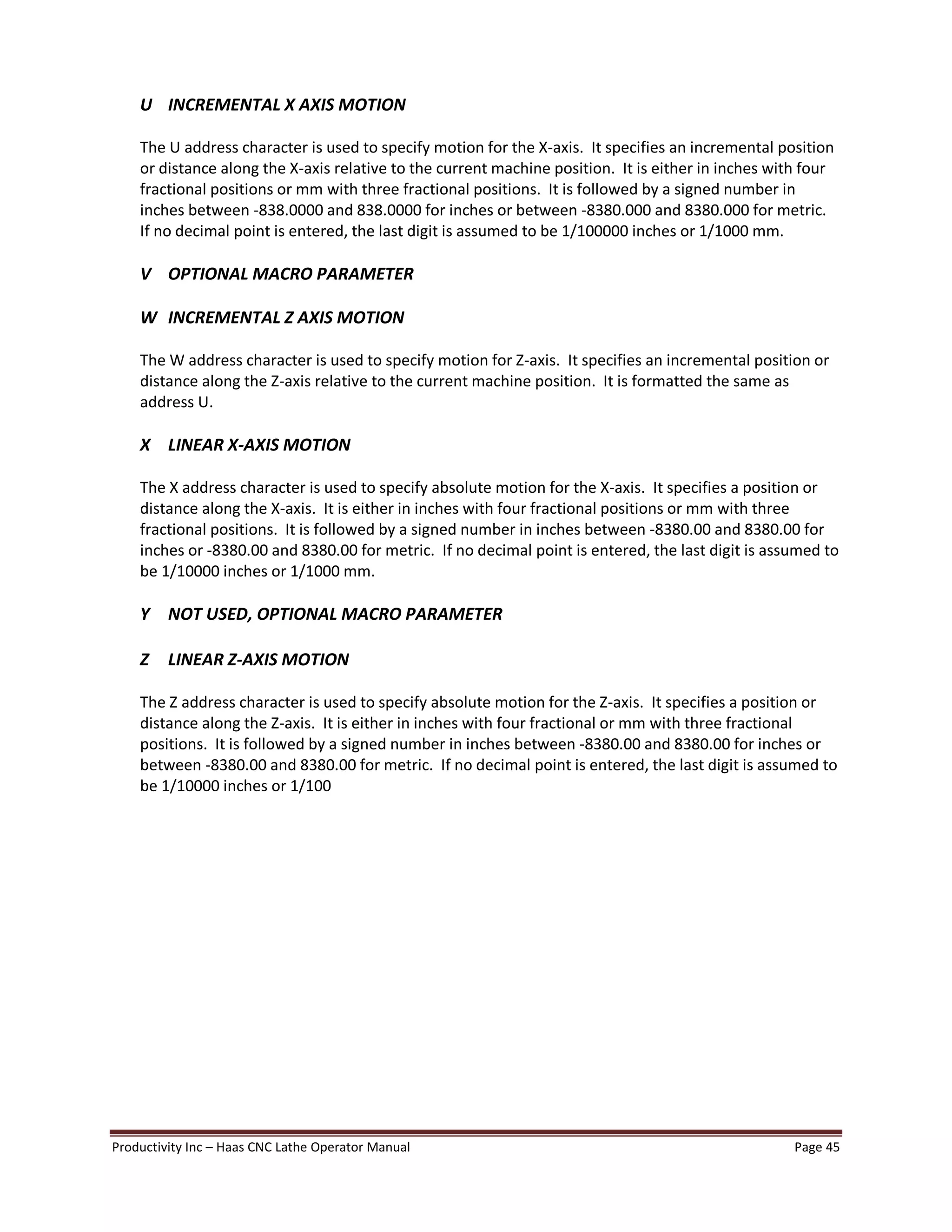Productivity Inc Haas CNC Lathe Operator Manual Page 45
U INCREMENTAL X AXIS MOTION
The U address character is used to specify motion for the X-axis. It specifies an incremental position
or distance along the X-axis relative to the current machine position. It is either in inches with four
fractional positions or mm with three fractional positions. It is followed by a signed number in
inches between -838.0000 and 838.0000 for inches or between -8380.000 and 8380.000 for metric.
If no decimal point is entered, the last digit is assumed to be 1/100000 inches or 1/1000 mm.
V OPTIONAL MACRO PARAMETER
W INCREMENTAL Z AXIS MOTION
The W address character is used to specify motion for Z-axis. It specifies an incremental position or
distance along the Z-axis relative to the current machine position. It is formatted the same as
address U.
X LINEAR X-AXIS MOTION
The X address character is used to specify absolute motion for the X-axis. It specifies a position or
distance along the X-axis. It is either in inches with four fractional positions or mm with three
fractional positions. It is followed by a signed number in inches between -8380.00 and 8380.00 for
inches or -8380.00 and 8380.00 for metric. If no decimal point is entered, the last digit is assumed to
be 1/10000 inches or 1/1000 mm.
Y NOT USED, OPTIONAL MACRO PARAMETER
Z LINEAR Z-AXIS MOTION
The Z address character is used to specify absolute motion for the Z-axis. It specifies a position or
distance along the Z-axis. It is either in inches with four fractional or mm with three fractional
positions. It is followed by a signed number in inches between -8380.00 and 8380.00 for inches or
between -8380.00 and 8380.00 for metric. If no decimal point is entered, the last digit is assumed to
be 1/10000 inches or 1/100
 