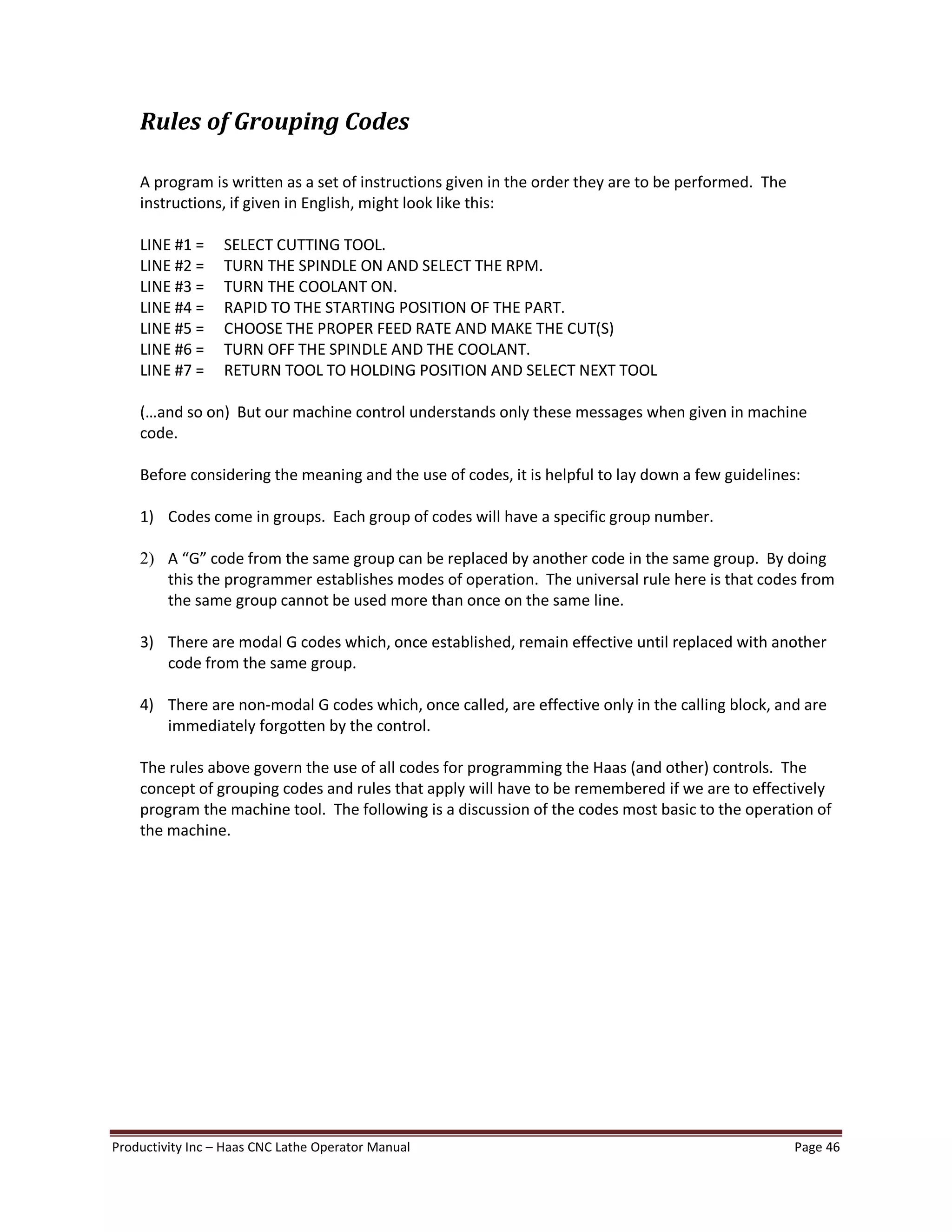 Productivity Inc Haas CNC Lathe Operator Manual Page 46
Rules of Grouping Codes
A program is written as a set of instructions given in the order they are to be performed. The
instructions, if given in English, might look like this:
LINE #1 = SELECT CUTTING TOOL.
LINE #2 = TURN THE SPINDLE ON AND SELECT THE RPM.
LINE #3 = TURN THE COOLANT ON.
LINE #4 = RAPID TO THE STARTING POSITION OF THE PART.
LINE #5 = CHOOSE THE PROPER FEED RATE AND MAKE THE CUT(S)
LINE #6 = TURN OFF THE SPINDLE AND THE COOLANT.
LINE #7 = RETURN TOOL TO HOLDING POSITION AND SELECT NEXT TOOL
( and so on) But our machine control understands only these messages when given in machine
code.
Before considering the meaning and the use of codes, it is helpful to lay down a few guidelines:
1) Codes come in groups. Each group of codes will have a specific group number.
2) A G code from the same group can be replaced by another code in the same group. By doing
this the programmer establishes modes of operation. The universal rule here is that codes from
the same group cannot be used more than once on the same line.
3) There are modal G codes which, once established, remain effective until replaced with another
code from the same group.
4) There are non-modal G codes which, once called, are effective only in the calling block, and are
immediately forgotten by the control.
The rules above govern the use of all codes for programming the Haas (and other) controls. The
concept of grouping codes and rules that apply will have to be remembered if we are to effectively
program the machine tool. The following is a discussion of the codes most basic to the operation of
the machine.
 