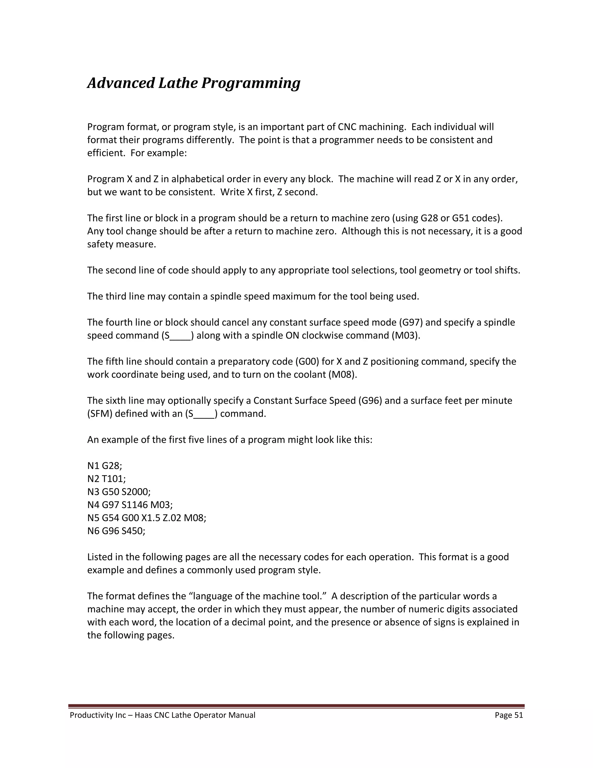 Productivity Inc Haas CNC Lathe Operator Manual Page 51
Advanced Lathe Programming
Program format, or program style, is an important part of CNC machining. Each individual will
format their programs differently. The point is that a programmer needs to be consistent and
efficient. For example:
Program X and Z in alphabetical order in every any block. The machine will read Z or X in any order,
but we want to be consistent. Write X first, Z second.
The first line or block in a program should be a return to machine zero (using G28 or G51 codes).
Any tool change should be after a return to machine zero. Although this is not necessary, it is a good
safety measure.
The second line of code should apply to any appropriate tool selections, tool geometry or tool shifts.
The third line may contain a spindle speed maximum for the tool being used.
The fourth line or block should cancel any constant surface speed mode (G97) and specify a spindle
speed command (S____) along with a spindle ON clockwise command (M03).
The fifth line should contain a preparatory code (G00) for X and Z positioning command, specify the
work coordinate being used, and to turn on the coolant (M08).
The sixth line may optionally specify a Constant Surface Speed (G96) and a surface feet per minute
(SFM) defined with an (S____) command.
An example of the first five lines of a program might look like this:
N1 G28;
N2 T101;
N3 G50 S2000;
N4 G97 S1146 M03;
N5 G54 G00 X1.5 Z.02 M08;
N6 G96 S450;
Listed in the following pages are all the necessary codes for each operation. This format is a good
example and defines a commonly used program style.
The format defines the language of the machine tool. A description of the particular words a
machine may accept, the order in which they must appear, the number of numeric digits associated
with each word, the location of a decimal point, and the presence or absence of signs is explained in
the following pages.
 