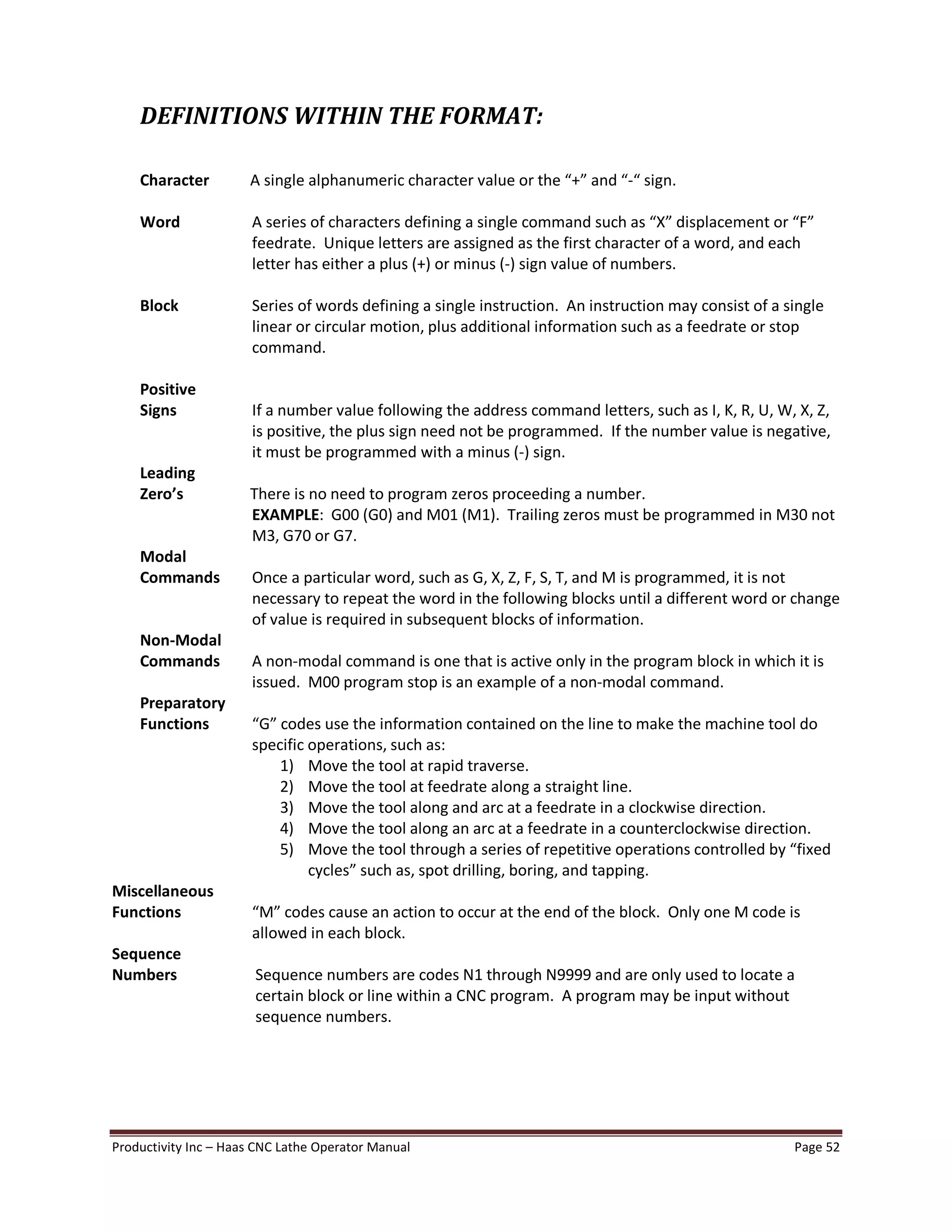 Productivity Inc Haas CNC Lathe Operator Manual Page 52
DEFINITIONS WITHIN THE FORMAT:
Character A single alphanumeric character value or the + and - sign.
Word A series of characters defining a single command such as X displacement or F
feedrate. Unique letters are assigned as the first character of a word, and each
letter has either a plus (+) or minus (-) sign value of numbers.
Block Series of words defining a single instruction. An instruction may consist of a single
linear or circular motion, plus additional information such as a feedrate or stop
command.
Positive
Signs If a number value following the address command letters, such as I, K, R, U, W, X, Z,
is positive, the plus sign need not be programmed. If the number value is negative,
it must be programmed with a minus (-) sign.
Leading
Zero s There is no need to program zeros proceeding a number.
EXAMPLE: G00 (G0) and M01 (M1). Trailing zeros must be programmed in M30 not
M3, G70 or G7.
Modal
Commands Once a particular word, such as G, X, Z, F, S, T, and M is programmed, it is not
necessary to repeat the word in the following blocks until a different word or change
of value is required in subsequent blocks of information.
Non-Modal
Commands A non-modal command is one that is active only in the program block in which it is
issued. M00 program stop is an example of a non-modal command.
Preparatory
Functions G codes use the information contained on the line to make the machine tool do
specific operations, such as:
1) Move the tool at rapid traverse.
2) Move the tool at feedrate along a straight line.
3) Move the tool along and arc at a feedrate in a clockwise direction.
4) Move the tool along an arc at a feedrate in a counterclockwise direction.
5) Move the tool through a series of repetitive operations controlled by fixed
cycles such as, spot drilling, boring, and tapping.
Miscellaneous
Functions M codes cause an action to occur at the end of the block. Only one M code is
allowed in each block.
Sequence
Numbers Sequence numbers are codes N1 through N9999 and are only used to locate a
certain block or line within a CNC program. A program may be input without
sequence numbers.
 