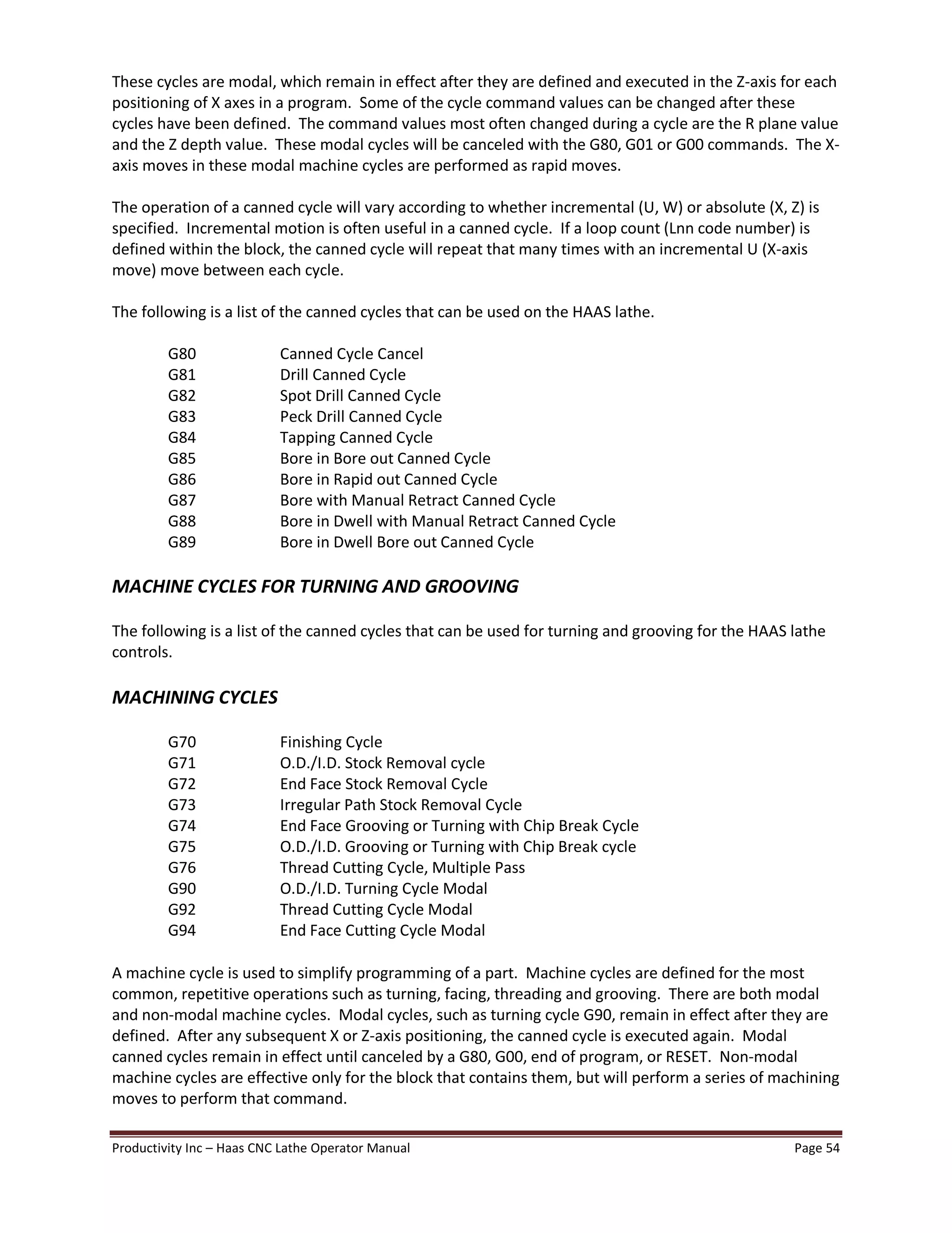 Productivity Inc Haas CNC Lathe Operator Manual Page 54
These cycles are modal, which remain in effect after they are defined and executed in the Z-axis for each
positioning of X axes in a program. Some of the cycle command values can be changed after these
cycles have been defined. The command values most often changed during a cycle are the R plane value
and the Z depth value. These modal cycles will be canceled with the G80, G01 or G00 commands. The X-
axis moves in these modal machine cycles are performed as rapid moves.
The operation of a canned cycle will vary according to whether incremental (U, W) or absolute (X, Z) is
specified. Incremental motion is often useful in a canned cycle. If a loop count (Lnn code number) is
defined within the block, the canned cycle will repeat that many times with an incremental U (X-axis
move) move between each cycle.
The following is a list of the canned cycles that can be used on the HAAS lathe.
G80 Canned Cycle Cancel
G81 Drill Canned Cycle
G82 Spot Drill Canned Cycle
G83 Peck Drill Canned Cycle
G84 Tapping Canned Cycle
G85 Bore in Bore out Canned Cycle
G86 Bore in Rapid out Canned Cycle
G87 Bore with Manual Retract Canned Cycle
G88 Bore in Dwell with Manual Retract Canned Cycle
G89 Bore in Dwell Bore out Canned Cycle
MACHINE CYCLES FOR TURNING AND GROOVING
The following is a list of the canned cycles that can be used for turning and grooving for the HAAS lathe
controls.
MACHINING CYCLES
G70 Finishing Cycle
G71 O.D./I.D. Stock Removal cycle
G72 End Face Stock Removal Cycle
G73 Irregular Path Stock Removal Cycle
G74 End Face Grooving or Turning with Chip Break Cycle
G75 O.D./I.D. Grooving or Turning with Chip Break cycle
G76 Thread Cutting Cycle, Multiple Pass
G90 O.D./I.D. Turning Cycle Modal
G92 Thread Cutting Cycle Modal
G94 End Face Cutting Cycle Modal
A machine cycle is used to simplify programming of a part. Machine cycles are defined for the most
common, repetitive operations such as turning, facing, threading and grooving. There are both modal
and non-modal machine cycles. Modal cycles, such as turning cycle G90, remain in effect after they are
defined. After any subsequent X or Z-axis positioning, the canned cycle is executed again. Modal
canned cycles remain in effect until canceled by a G80, G00, end of program, or RESET. Non-modal
machine cycles are effective only for the block that contains them, but will perform a series of machining
moves to perform that command.
 