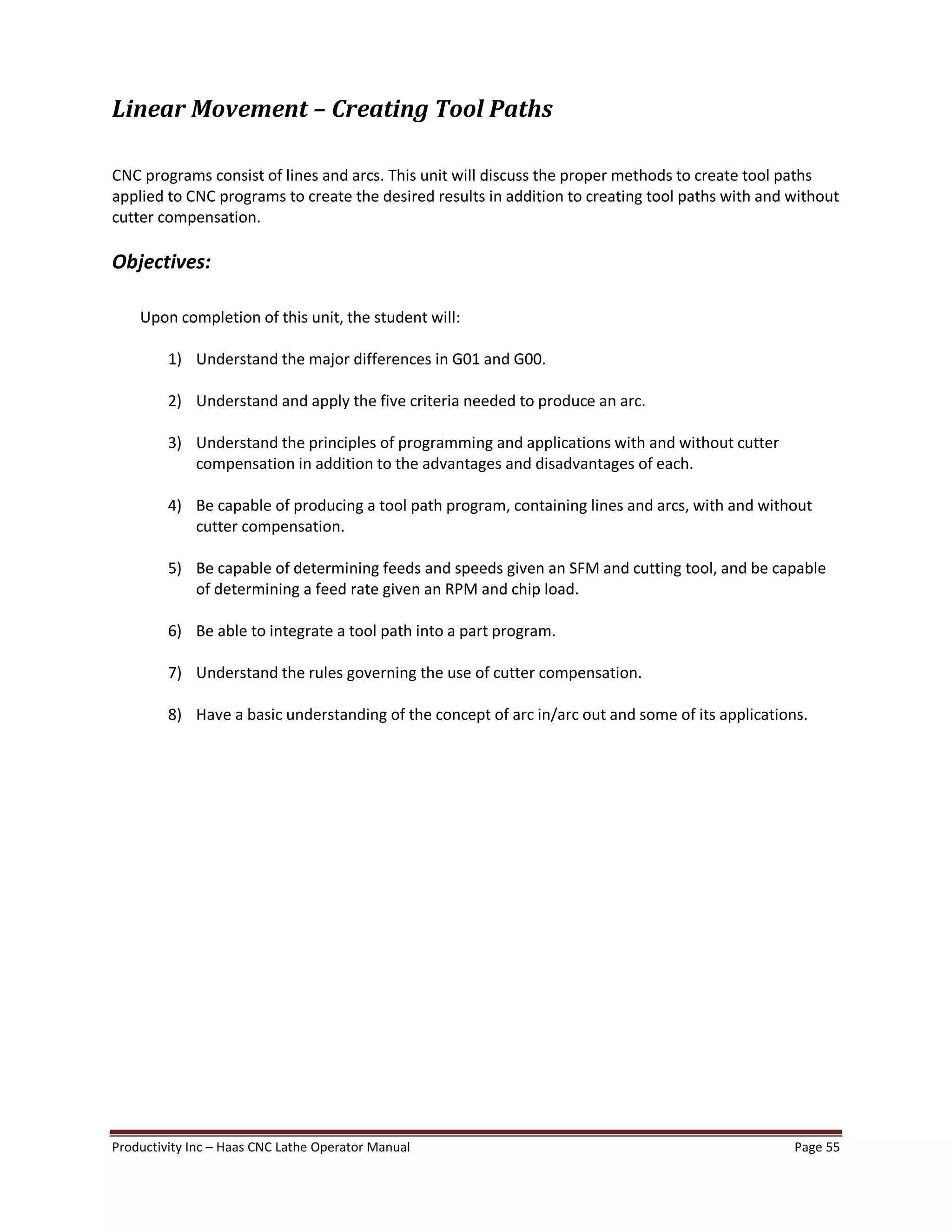 Productivity Inc Haas CNC Lathe Operator Manual Page 55
Linear Movement Creating Tool Paths
CNC programs consist of lines and arcs. This unit will discuss the proper methods to create tool paths
applied to CNC programs to create the desired results in addition to creating tool paths with and without
cutter compensation.
Objectives:
Upon completion of this unit, the student will:
1) Understand the major differences in G01 and G00.
2) Understand and apply the five criteria needed to produce an arc.
3) Understand the principles of programming and applications with and without cutter
compensation in addition to the advantages and disadvantages of each.
4) Be capable of producing a tool path program, containing lines and arcs, with and without
cutter compensation.
5) Be capable of determining feeds and speeds given an SFM and cutting tool, and be capable
of determining a feed rate given an RPM and chip load.
6) Be able to integrate a tool path into a part program.
7) Understand the rules governing the use of cutter compensation.
8) Have a basic understanding of the concept of arc in/arc out and some of its applications.
 