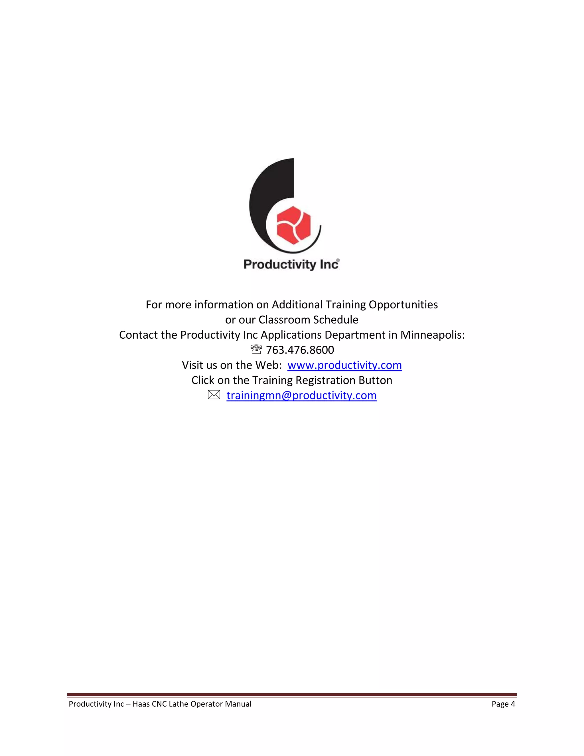 Productivity Inc Haas CNC Lathe Operator Manual Page 4
For more information on Additional Training Opportunities
or our Classroom Schedule
Contact the Productivity Inc Applications Department in Minneapolis:
' 763.476.8600
Visit us on the Web: www.productivity.com
Click on the Training Registration Button
* trainingmn@productivity.com
 