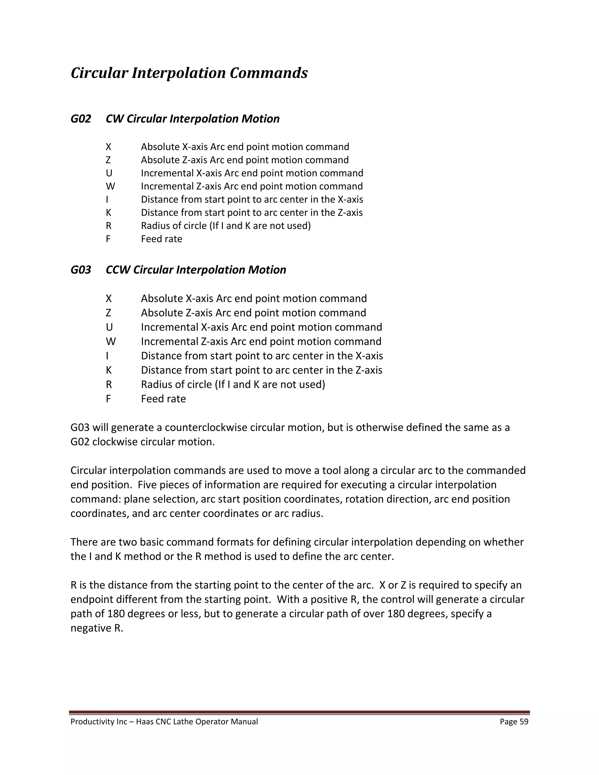 Productivity Inc Haas CNC Lathe Operator Manual Page 59
Circular Interpolation Commands
G02 CW Circular Interpolation Motion
X Absolute X-axis Arc end point motion command
Z Absolute Z-axis Arc end point motion command
U Incremental X-axis Arc end point motion command
W Incremental Z-axis Arc end point motion command
I Distance from start point to arc center in the X-axis
K Distance from start point to arc center in the Z-axis
R Radius of circle (If I and K are not used)
F Feed rate
G03 CCW Circular Interpolation Motion
X Absolute X-axis Arc end point motion command
Z Absolute Z-axis Arc end point motion command
U Incremental X-axis Arc end point motion command
W Incremental Z-axis Arc end point motion command
I Distance from start point to arc center in the X-axis
K Distance from start point to arc center in the Z-axis
R Radius of circle (If I and K are not used)
F Feed rate
G03 will generate a counterclockwise circular motion, but is otherwise defined the same as a
G02 clockwise circular motion.
Circular interpolation commands are used to move a tool along a circular arc to the commanded
end position. Five pieces of information are required for executing a circular interpolation
command: plane selection, arc start position coordinates, rotation direction, arc end position
coordinates, and arc center coordinates or arc radius.
There are two basic command formats for defining circular interpolation depending on whether
the I and K method or the R method is used to define the arc center.
R is the distance from the starting point to the center of the arc. X or Z is required to specify an
endpoint different from the starting point. With a positive R, the control will generate a circular
path of 180 degrees or less, but to generate a circular path of over 180 degrees, specify a
negative R.
 