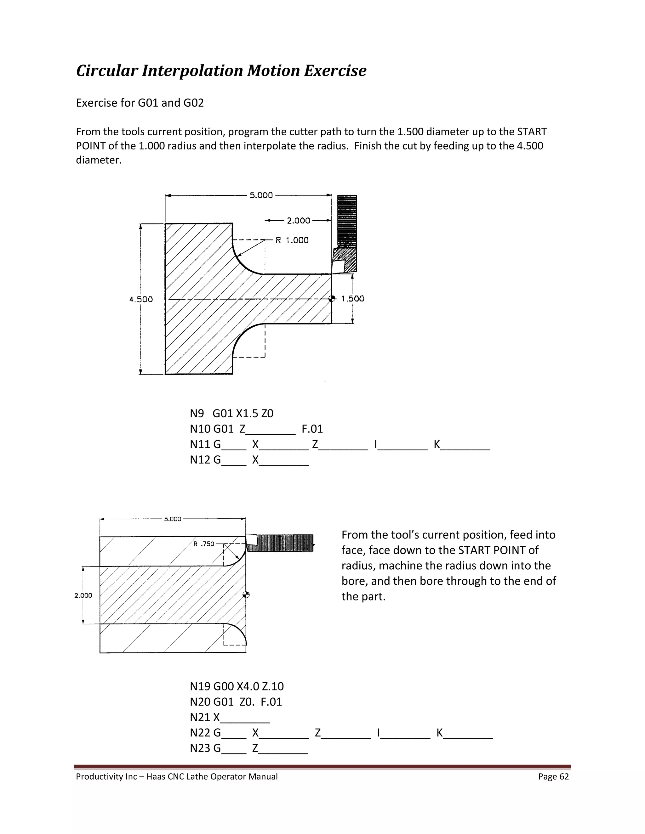 Productivity Inc Haas CNC Lathe Operator Manual Page 62
Circular Interpolation Motion Exercise
Exercise for G01 and G02
From the tools current position, program the cutter path to turn the 1.500 diameter up to the START
POINT of the 1.000 radius and then interpolate the radius. Finish the cut by feeding up to the 4.500
diameter.
N9 G01 X1.5 Z0
N10 G01 Z________ F.01
N11 G____ X________ Z________ I________ K________
N12 G____ X________
From the tool s current position, feed into
face, face down to the START POINT of
radius, machine the radius down into the
bore, and then bore through to the end of
the part.
N19 G00 X4.0 Z.10
N20 G01 Z0. F.01
N21 X________
N22 G____ X________ Z________ I________ K________
N23 G____ Z________
 