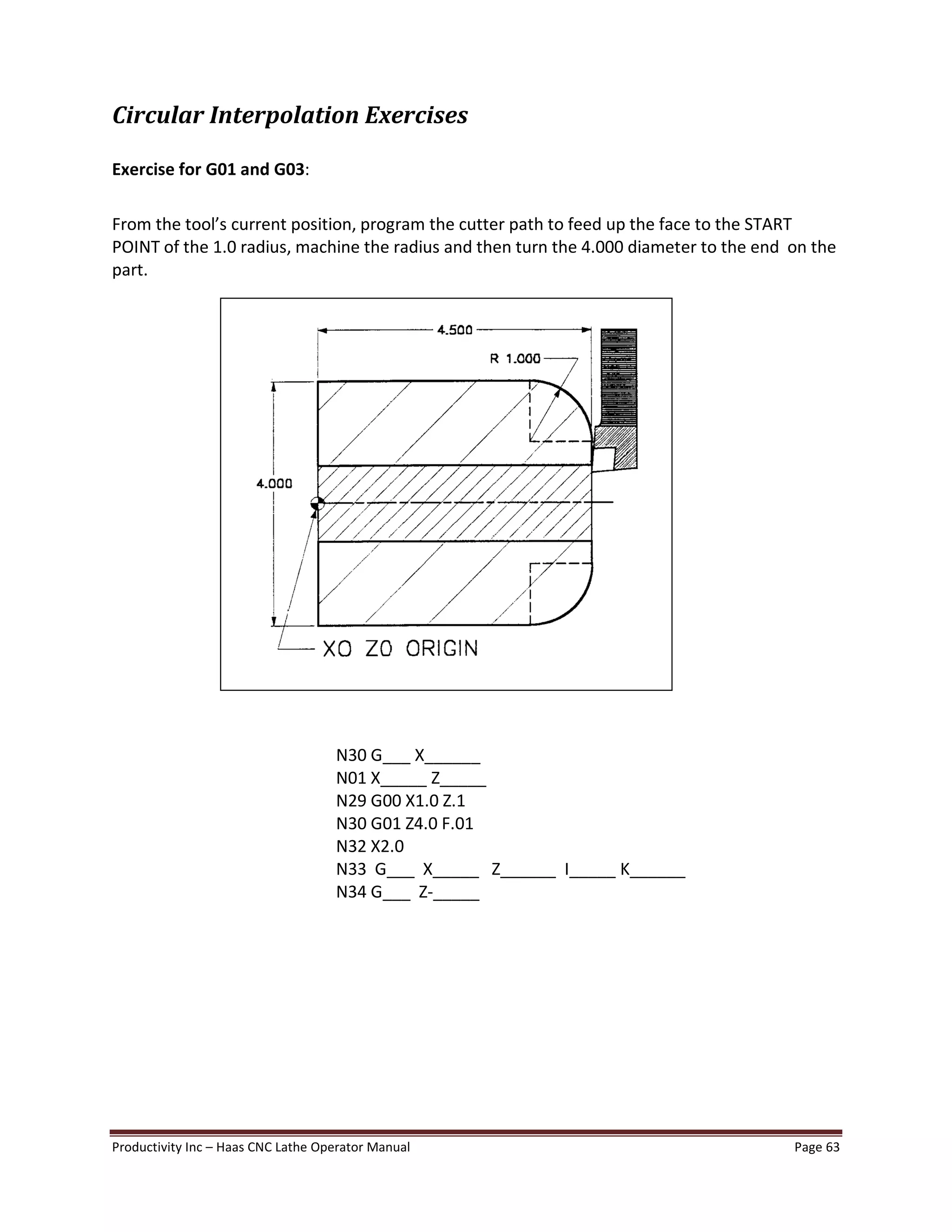 Productivity Inc Haas CNC Lathe Operator Manual Page 63
Circular Interpolation Exercises
Exercise for G01 and G03:
From the tool s current position, program the cutter path to feed up the face to the START
POINT of the 1.0 radius, machine the radius and then turn the 4.000 diameter to the end on the
part.
N30 G___ X______
N01 X_____ Z_____
N29 G00 X1.0 Z.1
N30 G01 Z4.0 F.01
N32 X2.0
N33 G___ X_____ Z______ I_____ K______
N34 G___ Z-_____
 