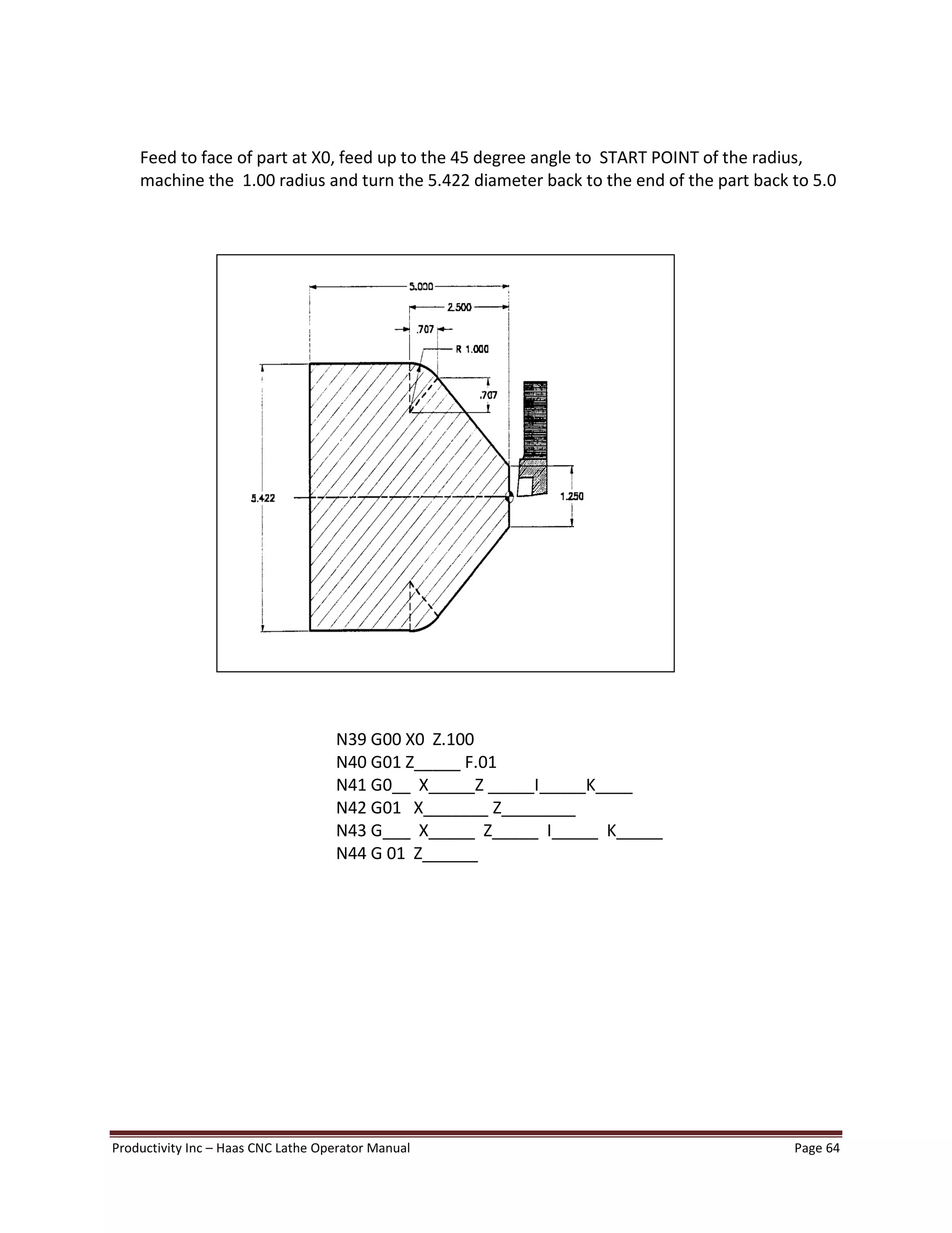 Productivity Inc Haas CNC Lathe Operator Manual Page 64
Feed to face of part at X0, feed up to the 45 degree angle to START POINT of the radius,
machine the 1.00 radius and turn the 5.422 diameter back to the end of the part back to 5.0
N39 G00 X0 Z.100
N40 G01 Z_____ F.01
N41 G0__ X_____Z _____I_____K____
N42 G01 X_______ Z________
N43 G___ X_____ Z_____ I_____ K_____
N44 G 01 Z______
 