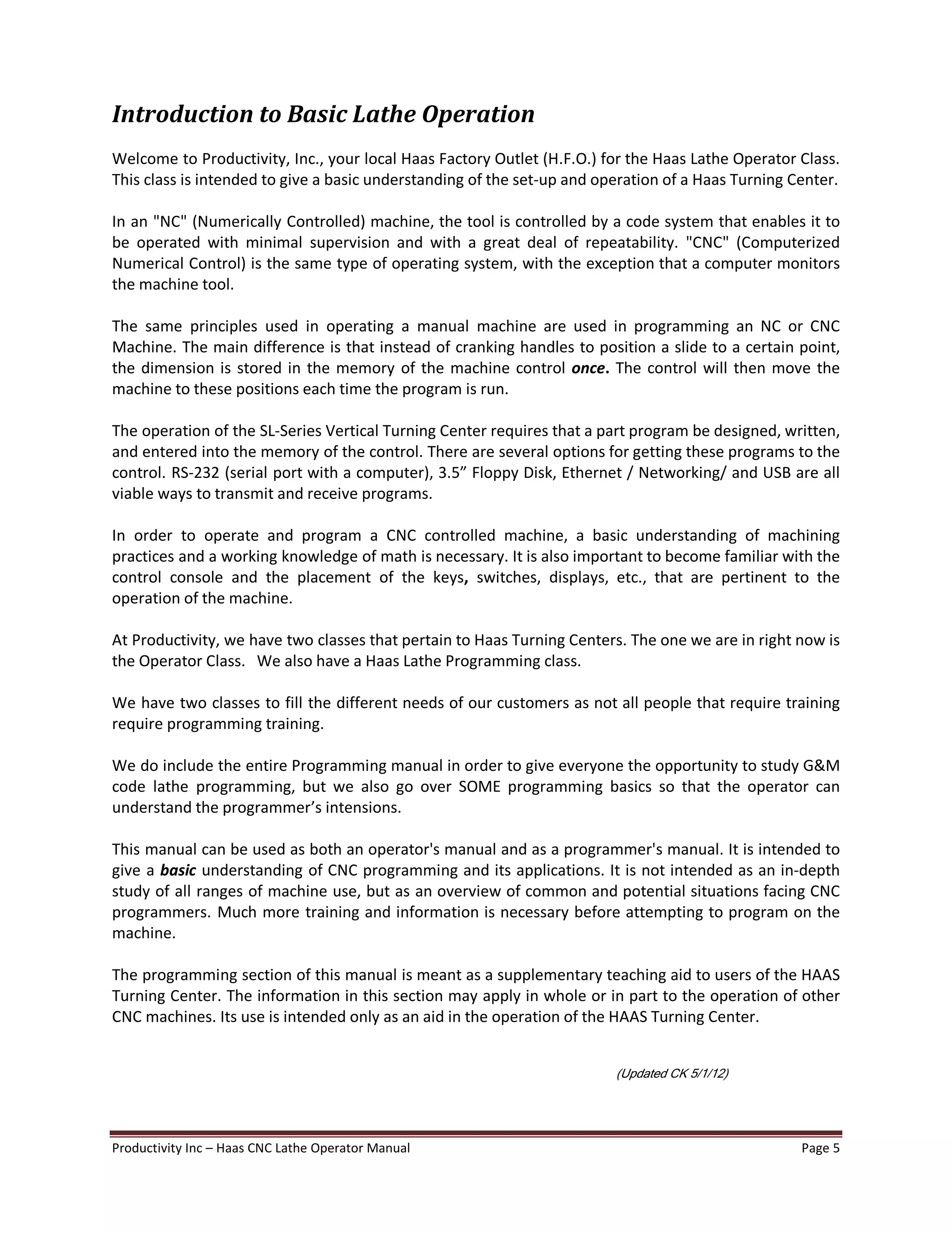 Productivity Inc Haas CNC Lathe Operator Manual Page 5
Introduction to Basic Lathe Operation
Welcome to Productivity, Inc., your local Haas Factory Outlet (H.F.O.) for the Haas Lathe Operator Class.
This class is intended to give a basic understanding of the set-up and operation of a Haas Turning Center.
In an "NC" (Numerically Controlled) machine, the tool is controlled by a code system that enables it to
be operated with minimal supervision and with a great deal of repeatability. "CNC" (Computerized
Numerical Control) is the same type of operating system, with the exception that a computer monitors
the machine tool.
The same principles used in operating a manual machine are used in programming an NC or CNC
Machine. The main difference is that instead of cranking handles to position a slide to a certain point,
the dimension is stored in the memory of the machine control once. The control will then move the
machine to these positions each time the program is run.
The operation of the SL-Series Vertical Turning Center requires that a part program be designed, written,
and entered into the memory of the control. There are several options for getting these programs to the
control. RS-232 (serial port with a computer), 3.5 Floppy Disk, Ethernet / Networking/ and USB are all
viable ways to transmit and receive programs.
In order to operate and program a CNC controlled machine, a basic understanding of machining
practices and a working knowledge of math is necessary. It is also important to become familiar with the
control console and the placement of the keys, switches, displays, etc., that are pertinent to the
operation of the machine.
At Productivity, we have two classes that pertain to Haas Turning Centers. The one we are in right now is
the Operator Class. We also have a Haas Lathe Programming class.
We have two classes to fill the different needs of our customers as not all people that require training
require programming training.
We do include the entire Programming manual in order to give everyone the opportunity to study G&M
code lathe programming, but we also go over SOME programming basics so that the operator can
understand the programmer s intensions.
This manual can be used as both an operator's manual and as a programmer's manual. It is intended to
give a basic understanding of CNC programming and its applications. It is not intended as an in-depth
study of all ranges of machine use, but as an overview of common and potential situations facing CNC
programmers. Much more training and information is necessary before attempting to program on the
machine.
The programming section of this manual is meant as a supplementary teaching aid to users of the HAAS
Turning Center. The information in this section may apply in whole or in part to the operation of other
CNC machines. Its use is intended only as an aid in the operation of the HAAS Turning Center.
(Updated CK 5/1/12)
 