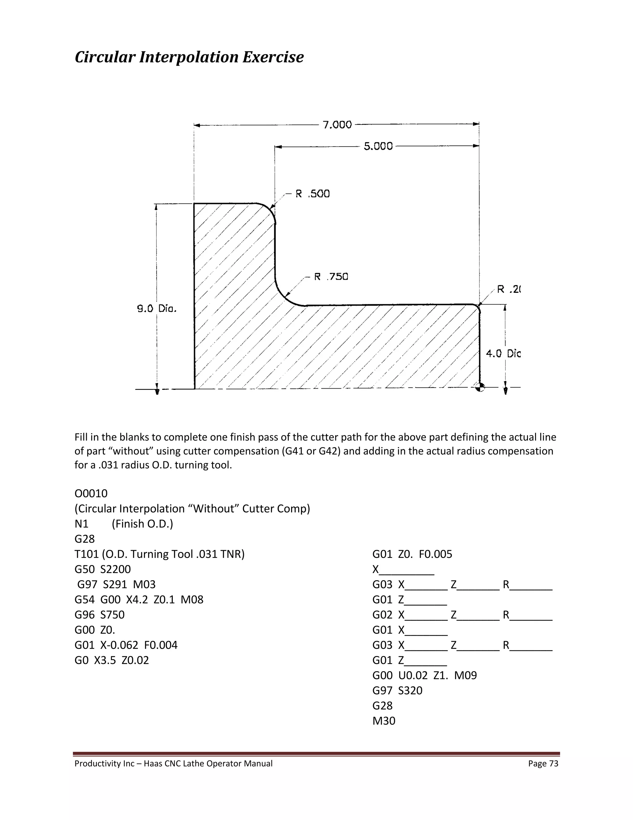 Productivity Inc Haas CNC Lathe Operator Manual Page 73
Circular Interpolation Exercise
Fill in the blanks to complete one finish pass of the cutter path for the above part defining the actual line
of part without using cutter compensation (G41 or G42) and adding in the actual radius compensation
for a .031 radius O.D. turning tool.
O0010
(Circular Interpolation Without Cutter Comp)
N1 (Finish O.D.)
G28
T101 (O.D. Turning Tool .031 TNR) G01 Z0. F0.005
G50 S2200 X_________
G97 S291 M03 G03 X_______ Z_______ R_______
G54 G00 X4.2 Z0.1 M08 G01 Z_______
G96 S750 G02 X_______ Z_______ R_______
G00 Z0. G01 X_______
G01 X-0.062 F0.004 G03 X_______ Z_______ R_______
G0 X3.5 Z0.02 G01 Z_______
G00 U0.02 Z1. M09
G97 S320
G28
M30
 