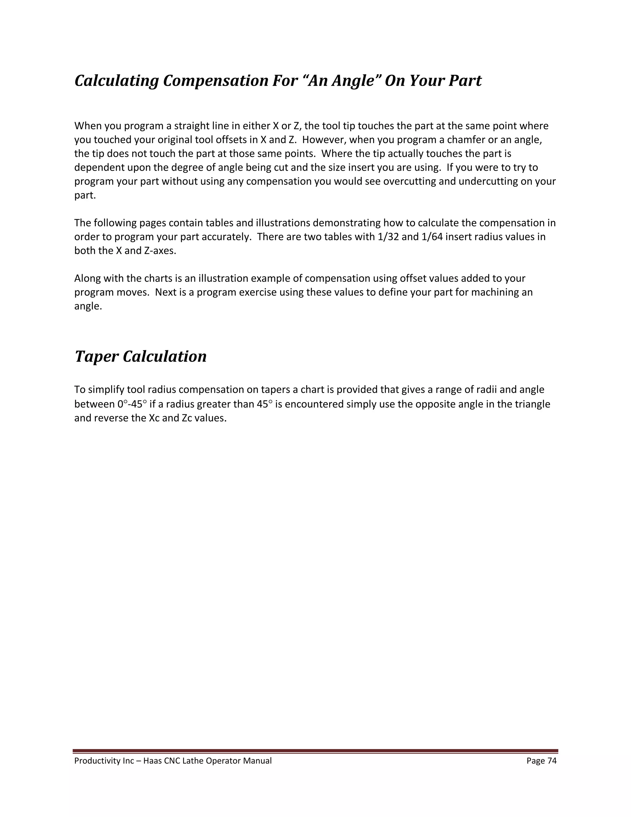 Productivity Inc Haas CNC Lathe Operator Manual Page 74
Calculating Compensation For An Angle On Your Part
When you program a straight line in either X or Z, the tool tip touches the part at the same point where
you touched your original tool offsets in X and Z. However, when you program a chamfer or an angle,
the tip does not touch the part at those same points. Where the tip actually touches the part is
dependent upon the degree of angle being cut and the size insert you are using. If you were to try to
program your part without using any compensation you would see overcutting and undercutting on your
part.
The following pages contain tables and illustrations demonstrating how to calculate the compensation in
order to program your part accurately. There are two tables with 1/32 and 1/64 insert radius values in
both the X and Z-axes.
Along with the charts is an illustration example of compensation using offset values added to your
program moves. Next is a program exercise using these values to define your part for machining an
angle.
Taper Calculation
To simplify tool radius compensation on tapers a chart is provided that gives a range of radii and angle
between 0°-45° if a radius greater than 45° is encountered simply use the opposite angle in the triangle
and reverse the Xc and Zc values.
 