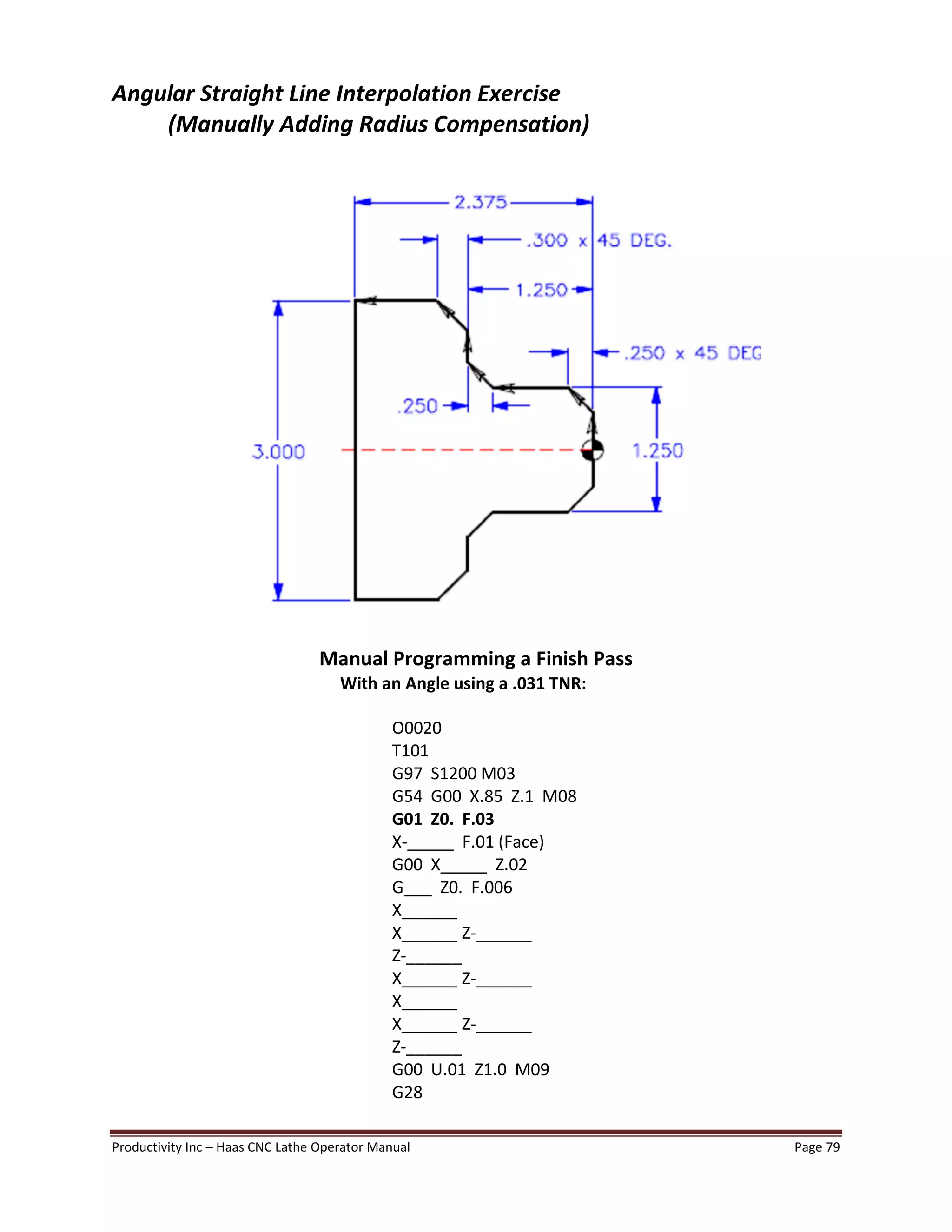 Productivity Inc Haas CNC Lathe Operator Manual Page 79
Angular Straight Line Interpolation Exercise
(Manually Adding Radius Compensation)
Manual Programming a Finish Pass
With an Angle using a .031 TNR:
O0020
T101
G97 S1200 M03
G54 G00 X.85 Z.1 M08
G01 Z0. F.03
X-_____ F.01 (Face)
G00 X_____ Z.02
G___ Z0. F.006
X______
X______ Z-______
Z-______
X______ Z-______
X______
X______ Z-______
Z-______
G00 U.01 Z1.0 M09
G28
 