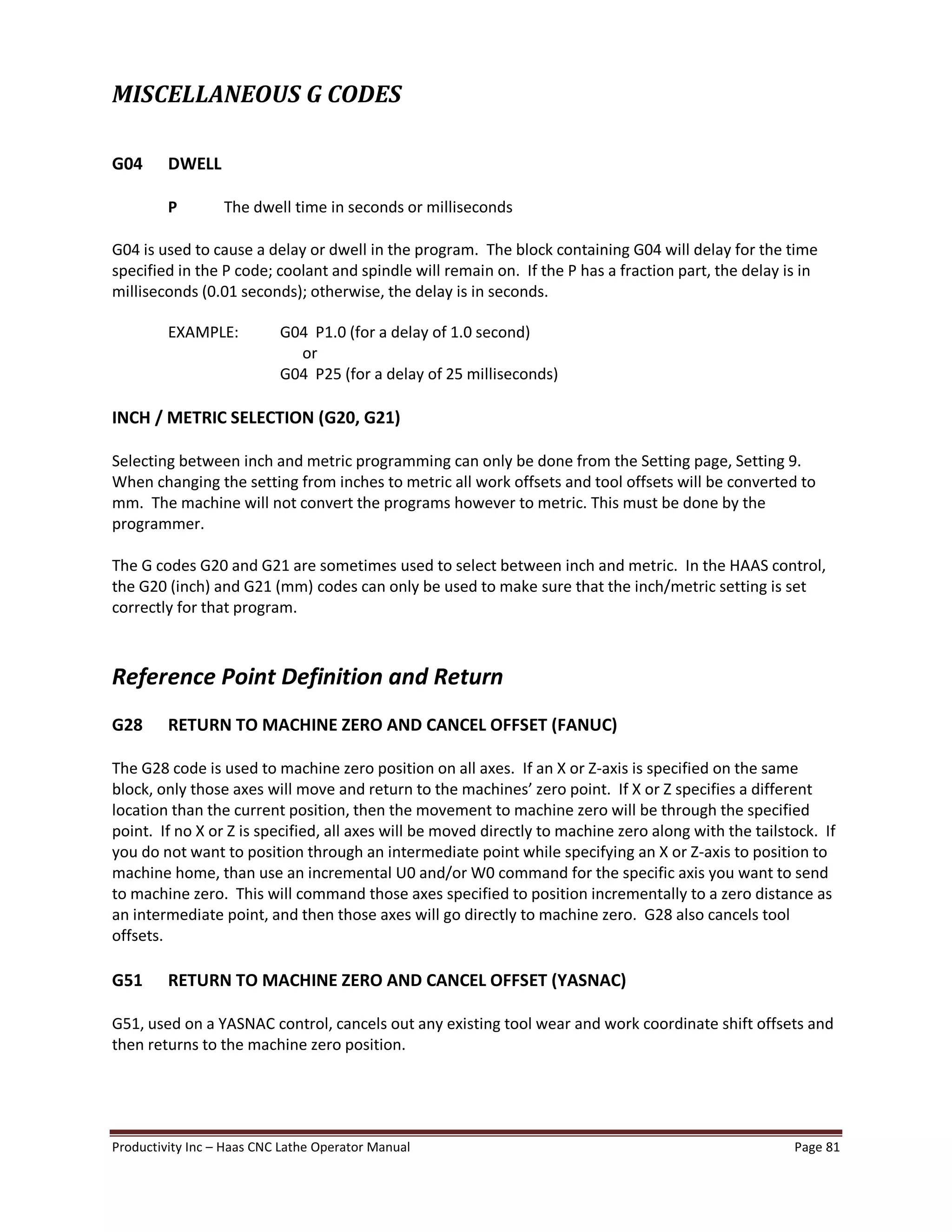 Productivity Inc Haas CNC Lathe Operator Manual Page 81
MISCELLANEOUS G CODES
G04 DWELL
P The dwell time in seconds or milliseconds
G04 is used to cause a delay or dwell in the program. The block containing G04 will delay for the time
specified in the P code; coolant and spindle will remain on. If the P has a fraction part, the delay is in
milliseconds (0.01 seconds); otherwise, the delay is in seconds.
EXAMPLE: G04 P1.0 (for a delay of 1.0 second)
or
G04 P25 (for a delay of 25 milliseconds)
INCH / METRIC SELECTION (G20, G21)
Selecting between inch and metric programming can only be done from the Setting page, Setting 9.
When changing the setting from inches to metric all work offsets and tool offsets will be converted to
mm. The machine will not convert the programs however to metric. This must be done by the
programmer.
The G codes G20 and G21 are sometimes used to select between inch and metric. In the HAAS control,
the G20 (inch) and G21 (mm) codes can only be used to make sure that the inch/metric setting is set
correctly for that program.
Reference Point Definition and Return
G28 RETURN TO MACHINE ZERO AND CANCEL OFFSET (FANUC)
The G28 code is used to machine zero position on all axes. If an X or Z-axis is specified on the same
block, only those axes will move and return to the machines zero point. If X or Z specifies a different
location than the current position, then the movement to machine zero will be through the specified
point. If no X or Z is specified, all axes will be moved directly to machine zero along with the tailstock. If
you do not want to position through an intermediate point while specifying an X or Z-axis to position to
machine home, than use an incremental U0 and/or W0 command for the specific axis you want to send
to machine zero. This will command those axes specified to position incrementally to a zero distance as
an intermediate point, and then those axes will go directly to machine zero. G28 also cancels tool
offsets.
G51 RETURN TO MACHINE ZERO AND CANCEL OFFSET (YASNAC)
G51, used on a YASNAC control, cancels out any existing tool wear and work coordinate shift offsets and
then returns to the machine zero position.
 