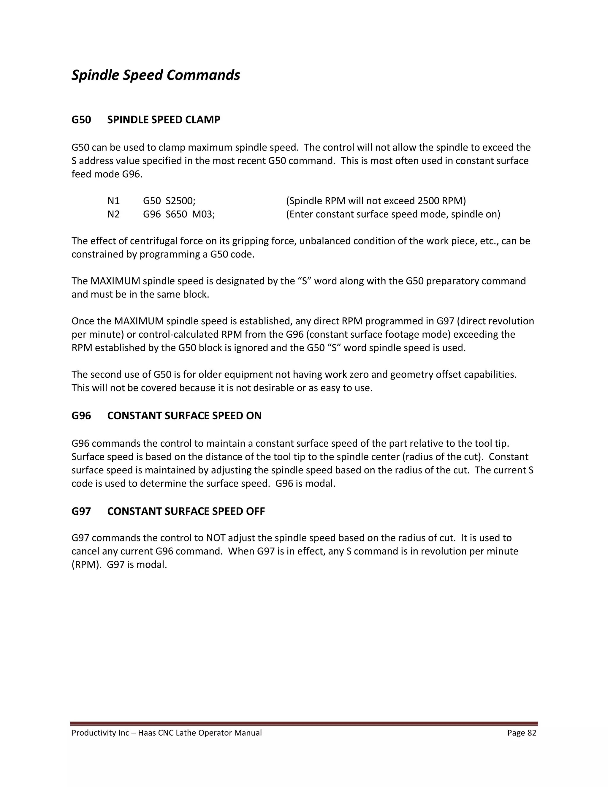 Productivity Inc Haas CNC Lathe Operator Manual Page 82
Spindle Speed Commands
G50 SPINDLE SPEED CLAMP
G50 can be used to clamp maximum spindle speed. The control will not allow the spindle to exceed the
S address value specified in the most recent G50 command. This is most often used in constant surface
feed mode G96.
N1 G50 S2500; (Spindle RPM will not exceed 2500 RPM)
N2 G96 S650 M03; (Enter constant surface speed mode, spindle on)
The effect of centrifugal force on its gripping force, unbalanced condition of the work piece, etc., can be
constrained by programming a G50 code.
The MAXIMUM spindle speed is designated by the S word along with the G50 preparatory command
and must be in the same block.
Once the MAXIMUM spindle speed is established, any direct RPM programmed in G97 (direct revolution
per minute) or control-calculated RPM from the G96 (constant surface footage mode) exceeding the
RPM established by the G50 block is ignored and the G50 S word spindle speed is used.
The second use of G50 is for older equipment not having work zero and geometry offset capabilities.
This will not be covered because it is not desirable or as easy to use.
G96 CONSTANT SURFACE SPEED ON
G96 commands the control to maintain a constant surface speed of the part relative to the tool tip.
Surface speed is based on the distance of the tool tip to the spindle center (radius of the cut). Constant
surface speed is maintained by adjusting the spindle speed based on the radius of the cut. The current S
code is used to determine the surface speed. G96 is modal.
G97 CONSTANT SURFACE SPEED OFF
G97 commands the control to NOT adjust the spindle speed based on the radius of cut. It is used to
cancel any current G96 command. When G97 is in effect, any S command is in revolution per minute
(RPM). G97 is modal.
 