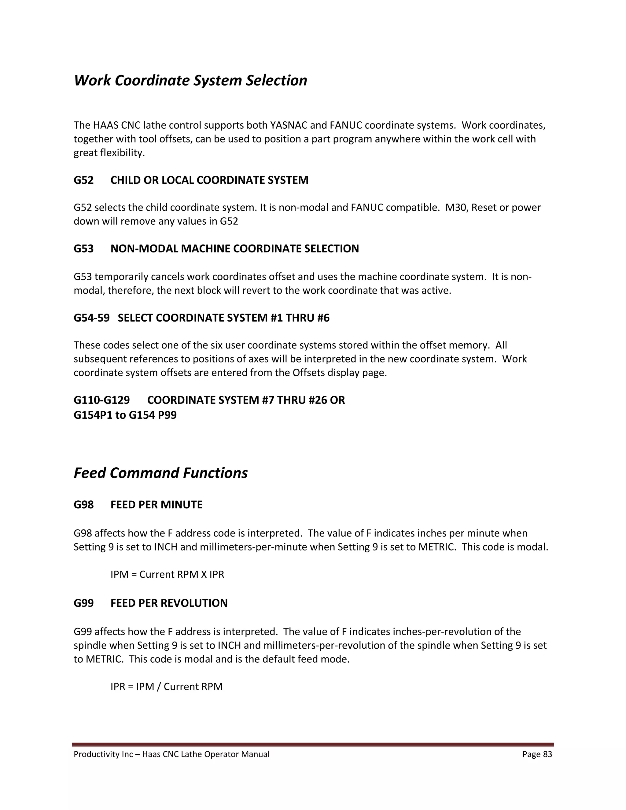 Productivity Inc Haas CNC Lathe Operator Manual Page 83
Work Coordinate System Selection
The HAAS CNC lathe control supports both YASNAC and FANUC coordinate systems. Work coordinates,
together with tool offsets, can be used to position a part program anywhere within the work cell with
great flexibility.
G52 CHILD OR LOCAL COORDINATE SYSTEM
G52 selects the child coordinate system. It is non-modal and FANUC compatible. M30, Reset or power
down will remove any values in G52
G53 NON-MODAL MACHINE COORDINATE SELECTION
G53 temporarily cancels work coordinates offset and uses the machine coordinate system. It is non-
modal, therefore, the next block will revert to the work coordinate that was active.
G54-59 SELECT COORDINATE SYSTEM #1 THRU #6
These codes select one of the six user coordinate systems stored within the offset memory. All
subsequent references to positions of axes will be interpreted in the new coordinate system. Work
coordinate system offsets are entered from the Offsets display page.
G110-G129 COORDINATE SYSTEM #7 THRU #26 OR
G154P1 to G154 P99
Feed Command Functions
G98 FEED PER MINUTE
G98 affects how the F address code is interpreted. The value of F indicates inches per minute when
Setting 9 is set to INCH and millimeters-per-minute when Setting 9 is set to METRIC. This code is modal.
IPM = Current RPM X IPR
G99 FEED PER REVOLUTION
G99 affects how the F address is interpreted. The value of F indicates inches-per-revolution of the
spindle when Setting 9 is set to INCH and millimeters-per-revolution of the spindle when Setting 9 is set
to METRIC. This code is modal and is the default feed mode.
IPR = IPM / Current RPM
 