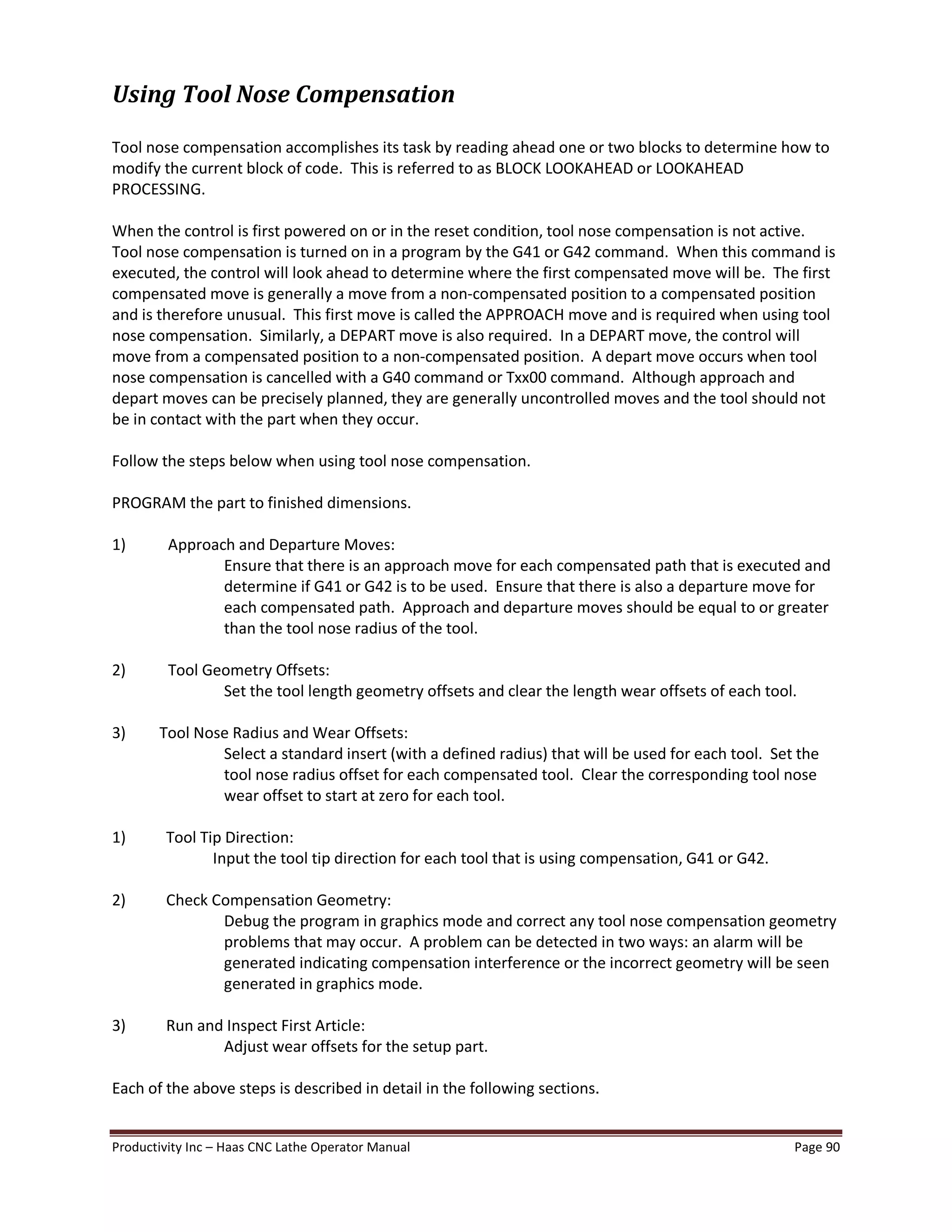 Productivity Inc Haas CNC Lathe Operator Manual Page 90
Using Tool Nose Compensation
Tool nose compensation accomplishes its task by reading ahead one or two blocks to determine how to
modify the current block of code. This is referred to as BLOCK LOOKAHEAD or LOOKAHEAD
PROCESSING.
When the control is first powered on or in the reset condition, tool nose compensation is not active.
Tool nose compensation is turned on in a program by the G41 or G42 command. When this command is
executed, the control will look ahead to determine where the first compensated move will be. The first
compensated move is generally a move from a non-compensated position to a compensated position
and is therefore unusual. This first move is called the APPROACH move and is required when using tool
nose compensation. Similarly, a DEPART move is also required. In a DEPART move, the control will
move from a compensated position to a non-compensated position. A depart move occurs when tool
nose compensation is cancelled with a G40 command or Txx00 command. Although approach and
depart moves can be precisely planned, they are generally uncontrolled moves and the tool should not
be in contact with the part when they occur.
Follow the steps below when using tool nose compensation.
PROGRAM the part to finished dimensions.
1) Approach and Departure Moves:
Ensure that there is an approach move for each compensated path that is executed and
determine if G41 or G42 is to be used. Ensure that there is also a departure move for
each compensated path. Approach and departure moves should be equal to or greater
than the tool nose radius of the tool.
2) Tool Geometry Offsets:
Set the tool length geometry offsets and clear the length wear offsets of each tool.
3) Tool Nose Radius and Wear Offsets:
Select a standard insert (with a defined radius) that will be used for each tool. Set the
tool nose radius offset for each compensated tool. Clear the corresponding tool nose
wear offset to start at zero for each tool.
1) Tool Tip Direction:
Input the tool tip direction for each tool that is using compensation, G41 or G42.
2) Check Compensation Geometry:
Debug the program in graphics mode and correct any tool nose compensation geometry
problems that may occur. A problem can be detected in two ways: an alarm will be
generated indicating compensation interference or the incorrect geometry will be seen
generated in graphics mode.
3) Run and Inspect First Article:
Adjust wear offsets for the setup part.
Each of the above steps is described in detail in the following sections.
 