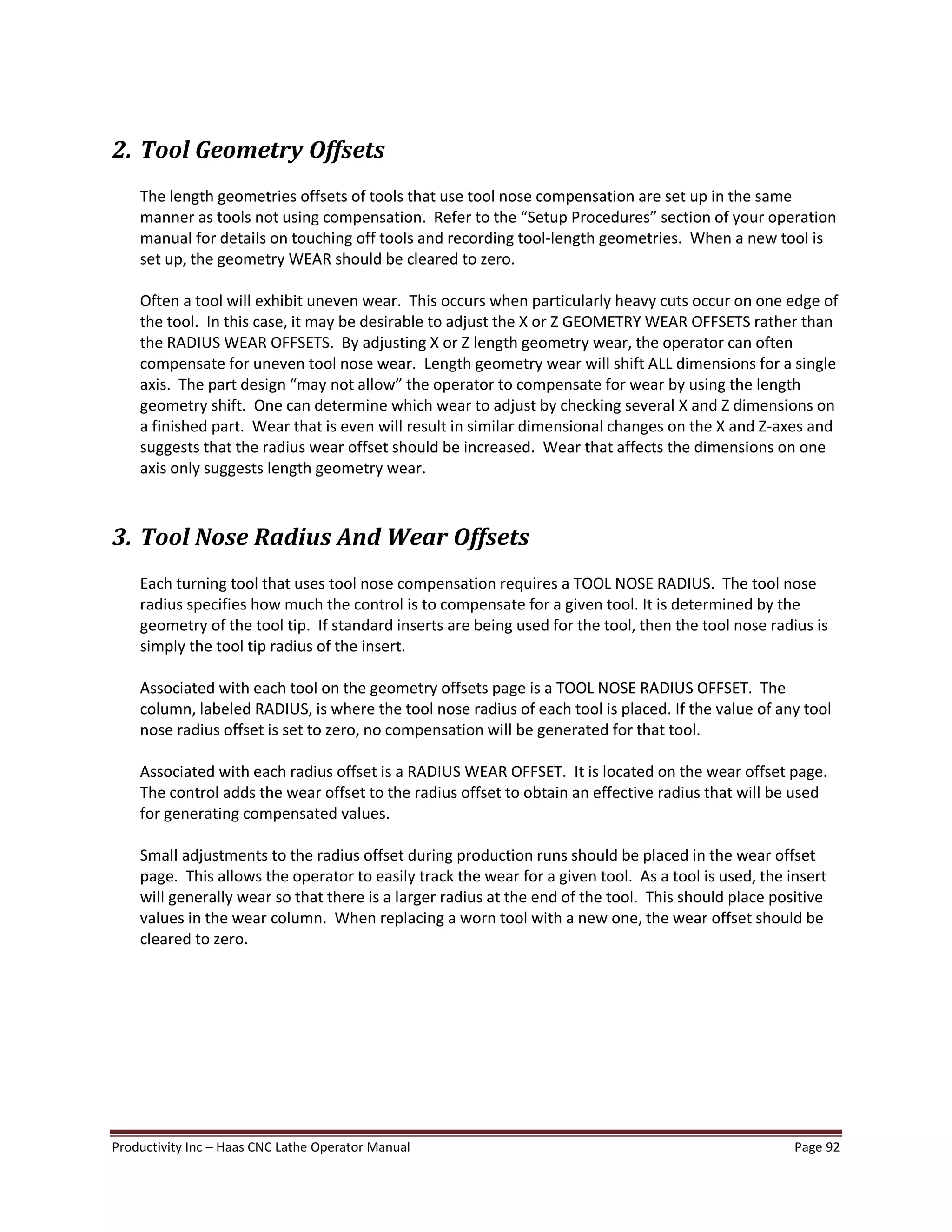 Productivity Inc Haas CNC Lathe Operator Manual Page 92
2. Tool Geometry Offsets
The length geometries offsets of tools that use tool nose compensation are set up in the same
manner as tools not using compensation. Refer to the Setup Procedures section of your operation
manual for details on touching off tools and recording tool-length geometries. When a new tool is
set up, the geometry WEAR should be cleared to zero.
Often a tool will exhibit uneven wear. This occurs when particularly heavy cuts occur on one edge of
the tool. In this case, it may be desirable to adjust the X or Z GEOMETRY WEAR OFFSETS rather than
the RADIUS WEAR OFFSETS. By adjusting X or Z length geometry wear, the operator can often
compensate for uneven tool nose wear. Length geometry wear will shift ALL dimensions for a single
axis. The part design may not allow the operator to compensate for wear by using the length
geometry shift. One can determine which wear to adjust by checking several X and Z dimensions on
a finished part. Wear that is even will result in similar dimensional changes on the X and Z-axes and
suggests that the radius wear offset should be increased. Wear that affects the dimensions on one
axis only suggests length geometry wear.
3. Tool Nose Radius And Wear Offsets
Each turning tool that uses tool nose compensation requires a TOOL NOSE RADIUS. The tool nose
radius specifies how much the control is to compensate for a given tool. It is determined by the
geometry of the tool tip. If standard inserts are being used for the tool, then the tool nose radius is
simply the tool tip radius of the insert.
Associated with each tool on the geometry offsets page is a TOOL NOSE RADIUS OFFSET. The
column, labeled RADIUS, is where the tool nose radius of each tool is placed. If the value of any tool
nose radius offset is set to zero, no compensation will be generated for that tool.
Associated with each radius offset is a RADIUS WEAR OFFSET. It is located on the wear offset page.
The control adds the wear offset to the radius offset to obtain an effective radius that will be used
for generating compensated values.
Small adjustments to the radius offset during production runs should be placed in the wear offset
page. This allows the operator to easily track the wear for a given tool. As a tool is used, the insert
will generally wear so that there is a larger radius at the end of the tool. This should place positive
values in the wear column. When replacing a worn tool with a new one, the wear offset should be
cleared to zero.
 