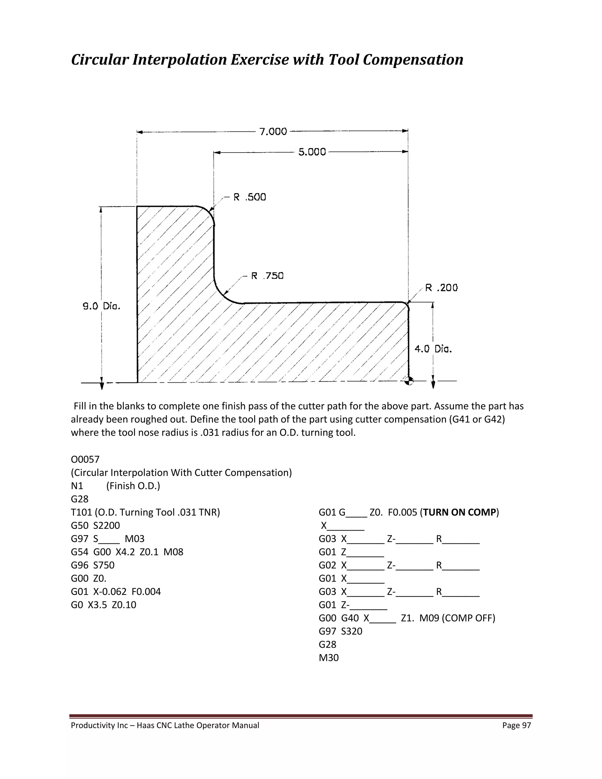 Productivity Inc Haas CNC Lathe Operator Manual Page 97
Circular Interpolation Exercise with Tool Compensation
Fill in the blanks to complete one finish pass of the cutter path for the above part. Assume the part has
already been roughed out. Define the tool path of the part using cutter compensation (G41 or G42)
where the tool nose radius is .031 radius for an O.D. turning tool.
O0057
(Circular Interpolation With Cutter Compensation)
N1 (Finish O.D.)
G28
T101 (O.D. Turning Tool .031 TNR) G01 G____ Z0. F0.005 (TURN ON COMP)
G50 S2200 X_______
G97 S____ M03 G03 X_______ Z-_______ R_______
G54 G00 X4.2 Z0.1 M08 G01 Z_______
G96 S750 G02 X_______ Z-_______ R_______
G00 Z0. G01 X_______
G01 X-0.062 F0.004 G03 X_______ Z-_______ R_______
G0 X3.5 Z0.10 G01 Z-_______
G00 G40 X_____ Z1. M09 (COMP OFF)
G97 S320
G28
M30
 