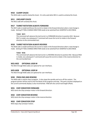Productivity Inc Haas Lathe Programming Manual Page 140
M10 CLAMP CHUCK
The M10 code is used to clamp the chuck. It is only used when M11 is used to unclamp the chuck.
M11 UNCLAMP CHUCK
The M11 code will unclamp the chuck.
M17 TURRET ROTATION ALWAYS FORWARD
The M17 code is modal and forces the turret to rotate in the forward direction when a tool change is
made. Setting 97 TOOL CHANGE DIRECTION needs to be switched from SHORTEST to M17/M18.
T1010 M17:
This command will advance the tool turret in a FORWARD direction to position #10. Because
M17 is modal, any subsequent T command will cause the turret to rotate in the forward
direction to the commanded tool.
M18 TURRET ROTATION ALWAYS REVERSE
The M18 code is modal and forces the turret to rotate in the forward direction when a tool change is
made. Setting 97 TOOL CHANGE DIRECTION needs to be switched from SHORTEST to M17/M18.
T1010 M18:
This command will advance the tool turret in a REVERSE direction to position #10. Because M18
is modal, any subsequent T command will cause the turret to rotate in the reverse direction to
the commanded tool.
M21-M22 OPTIONAL USER M
The M21 through M22 codes are optional for user interfaces.
M25-M28 OPTIONAL USER M
The M25 through M28 codes are optional for user interfaces.
M30 PROG END AND REWIND
The M30 code is used to stop a program. It also stops the spindle and turns off the coolant. The
program pointer will be reset to the first block of the program and stop. The parts counters displayed on
the current commands display is also incremented. M30 will also cancel tool length offsets.
M31 CHIP CONVEYOR FORWARD
M31 starts the chip conveyor motor in the forward direction.
M32 CHIP CONVEYOR REVERSE
M32 starts the chip conveyor motor in the reverse direction.
M33 CHIP CONVEYOR STOP
M33 stops chip conveyor motion.
 