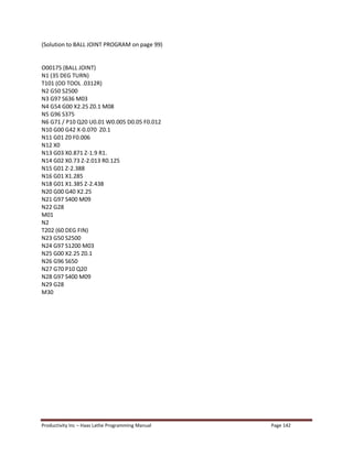 Productivity Inc Haas Lathe Programming Manual Page 142
(Solution to BALL JOINT PROGRAM on page 99)
O00175 (BALL JOINT)
N1 (35 DEG TURN)
T101 (OD TOOL .0312R)
N2 G50 S2500
N3 G97 S636 M03
N4 G54 G00 X2.25 Z0.1 M08
N5 G96 S375
N6 G71 / P10 Q20 U0.01 W0.005 D0.05 F0.012
N10 G00 G42 X-0.070 Z0.1
N11 G01 Z0 F0.006
N12 X0
N13 G03 X0.871 Z-1.9 R1.
N14 G02 X0.73 Z-2.013 R0.125
N15 G01 Z-2.388
N16 G01 X1.285
N18 G01 X1.385 Z-2.438
N20 G00 G40 X2.25
N21 G97 S400 M09
N22 G28
M01
N2
T202 (60 DEG FIN)
N23 G50 S2500
N24 G97 S1200 M03
N25 G00 X2.25 Z0.1
N26 G96 S650
N27 G70 P10 Q20
N28 G97 S400 M09
N29 G28
M30
 