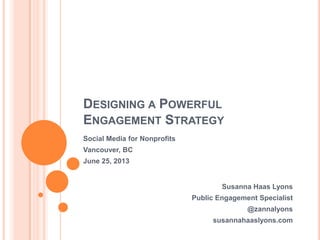 DESIGNING A POWERFUL
ENGAGEMENT STRATEGY
Susanna Haas Lyons
Public Engagement Specialist
@zannalyons
susannahaaslyons.com
Social Media for Nonprofits
Vancouver, BC
June 25, 2013
 