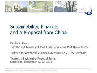 IASS Institute for Advanced Sustainability Studies – Dr. Armin Haas – September 2013 1
Dr. Armin Haas,
with the collaboration of Prof. Carlo Jaeger and Prof. Klaus Töpfer
Institute for Advanced Sustainability Studies e.V. (IASS Potsdam)
Sustainability, Finance,
and a Proposal from China
Towards a Sustainable Financial System
Stockholm, September 12-13, 2013
 