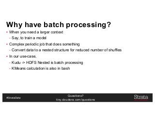 Questions?
tiny.cloudera.com/questions
Why have batch processing?
▪ When you need a larger context
- Say, to train a model
▪ Complex periodic job that does something
- Convert data to a nested structure for reduced number of shuffles
▪ In our use-case,
- Kudu -> HDFS Nested is batch processing
- KMeans calculation is also in bash
 