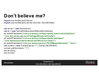 Questions?
tiny.cloudera.com/questions
Don’t believe me?
import org.mortbay.jetty.Server
import org.mortbay.jetty.servlet.{Context, ServletHolder}
…
val server = new Server(port)
val sh = new ServletHolder(classOf[ServletContainer])
sh.setInitParameter("com.sun.jersey.config.property.resourceConfigClass",
"com.sun.jersey.api.core.PackagesResourceConfig")
sh.setInitParameter("com.sun.jersey.config.property.packages",
"com.hadooparchitecturebook.taxi360.server.hbase")
sh.setInitParameter("com.sun.jersey.api.json.POJOMappingFeature", "true”)
val context = new Context(server, "/", Context.SESSIONS)
context.addServlet(sh, "/*”)
server.start()
server.join()
 