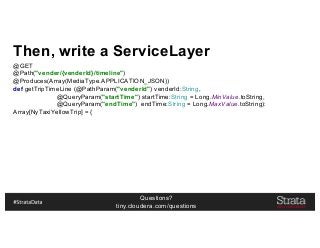 Questions?
tiny.cloudera.com/questions
Then, write a ServiceLayer
@GET
@Path("vender/{venderId}/timeline")
@Produces(Array(MediaType.APPLICATION_JSON))
def getTripTimeLine (@PathParam("venderId") venderId:String,
@QueryParam("startTime") startTime:String = Long.MinValue.toString,
@QueryParam("endTime") endTime:String = Long.MaxValue.toString):
Array[NyTaxiYellowTrip] = {
 