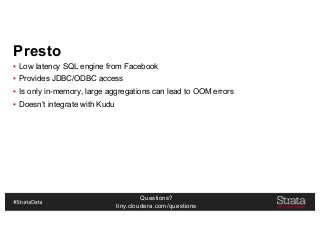 Questions?
tiny.cloudera.com/questions
Presto
▪ Low latency SQL engine from Facebook
▪ Provides JDBC/ODBC access
▪ Is only in-memory, large aggregations can lead to OOM errors
▪ Doesn’t integrate with Kudu
 