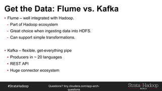 Questions?
tiny.cloudera.com/questions
Data Producers: Flume vs. Kafka
▪ Flume – well integrated with Hadoop.
▪ Part of Hadoop ecosystem
▪ Great choice when ingesting data into HDFS.
▪ Can support simple transformations.
▪ Minimal coding – built in support for common data sources.
▪ Kafka – flexible, get-everything pipe
▪ Producers in ~ 20 languages
▪ REST API
▪ Huge connector ecosystem
 