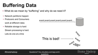 Questions?
tiny.cloudera.com/questions
Buffering Data
▪ What do we mean by “buffering” and why do we need it?
event,event,event,event,event,event…
This is bad!
▪ Network partitions happen
▪ Producers and Consumers
work at different rates
▪ Reliable storage is hard
Stream processing is hard
Lets do one at a time
 