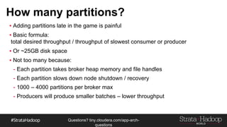 Questions?
tiny.cloudera.com/questions
How many partitions?
§ Adding partitions late in the game is painful
§ Basic formula:
total desired throughput / throughput of slowest consumer or producer
§ Or ~25GB disk space
§ Not too many because:
- Each partition takes broker heap memory and file handles
- Each partition slows down node shutdown / recovery
- 1000 – 4000 partitions per broker max
- Producers will produce smaller batches – lower throughput
 